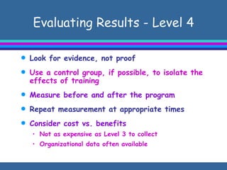 Evaluating Results - Level 4 Look for evidence, not proof Use a control group, if possible, to isolate the effects of training Measure before and after the program Repeat measurement at appropriate times  Consider cost vs. benefits Not as expensive as Level 3 to collect Organizational data often available  