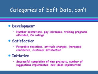 Categories of Soft Data, con’t  Development  Number promotions, pay increases, training programs attended, PA ratings Satisfaction Favorable reactions, attitude changes, increased confidence, customer satisfaction Initiative Successful completion of new projects, number of suggestions implemented, new ideas implemented  