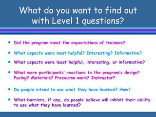 What do you want to find out with Level 1 questions? Did the program meet the expectations of trainees? What aspects were most helpful? Interesting? Informative? What aspects were least helpful, interesting, or informative? What were participants’ reactions to the program’s design? Pacing? Materials? Precourse work? Instructor? Do people intend to use what they have learned? How? What barriers, if any, do people believe will inhibit their ability to use what they have learned? 