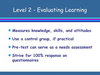 Level 2 - Evaluating Learning Measures knowledge, skills, and attitudes Use a control group, if practical Pre-test can serve as a needs assessment Strive for 100% response on questionnaires  