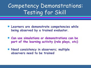 Competency Demonstrations: Testing for Skill  Learners are demonstrate competencies while being observed by a trained evaluator. Can use simulations or demonstrations can be part of the learning activity (role plays, etc) Need consistency in observers; multiple observers need to be trained 