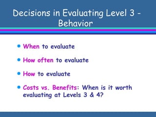 Decisions in Evaluating Level 3 - Behavior  When  to evaluate How often  to evaluate How  to evaluate  Costs vs. Benefits : When is it worth evaluating at Levels 3 & 4?  