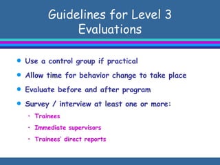 Guidelines for Level 3 Evaluations Use a control group if practical Allow time for behavior change to take place Evaluate before and after program Survey / interview at least one or more: Trainees Immediate supervisors Trainees’ direct reports 
