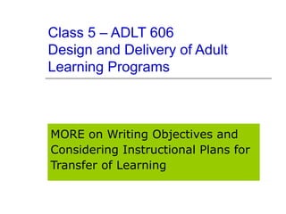 Class 5 – ADLT 606 Design and Delivery of Adult Learning Programs MORE on Writing Objectives and Considering Instructional Plans for Transfer of Learning 