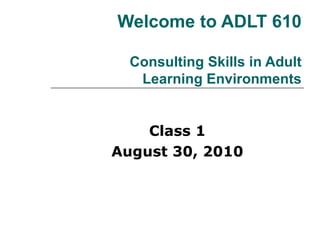 Welcome to ADLT 610 Consulting Skills in Adult Learning Environments Class 1 August 30, 2010 
