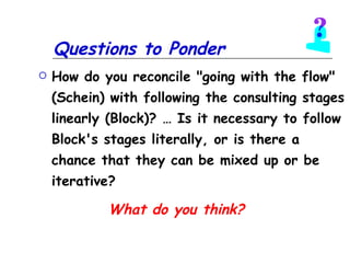 Questions to Ponder How do you reconcile "going with the flow" (Schein) with following the consulting stages linearly (Block)? … Is it necessary to follow Block's stages literally, or is there a chance that they can be mixed up or be iterative?   What do you think? 