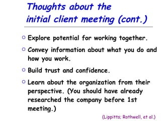 Thoughts about the  initial client meeting (cont.) Explore potential for working together. Convey information about what you do and how you work. Build trust and confidence. Learn about the organization from their perspective. (You should have already researched the company before 1st meeting.)   (Lippitts; Rothwell, et al.) 
