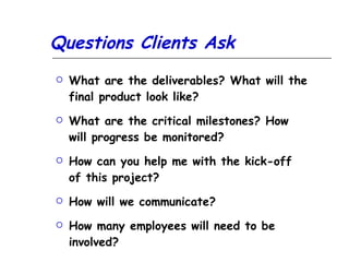Questions Clients Ask What are the deliverables? What will the final product look like? What are the critical milestones? How will progress be monitored? How can you help me with the kick-off of this project? How will we communicate? How many employees will need to be involved? 
