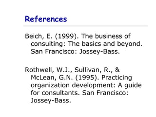 References Beich, E. (1999). The business of consulting: The basics and beyond. San Francisco: Jossey-Bass. Rothwell, W.J., Sullivan, R., & McLean, G.N. (1995). Practicing organization development: A guide for consultants. San Francisco: Jossey-Bass. 