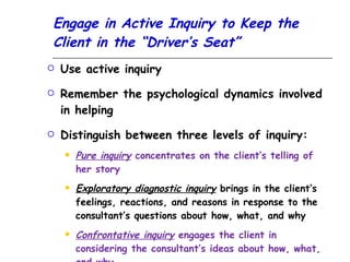 Engage in Active Inquiry to Keep the Client in the “Driver’s Seat” Use active inquiry Remember the psychological dynamics involved in helping Distinguish between three levels of inquiry: Pure inquiry  concentrates on the client’s telling of her story Exploratory diagnostic inquiry  brings in the client’s feelings, reactions, and reasons in response to the consultant’s questions about how, what, and why Confrontative inquiry  engages the client in considering the consultant’s ideas about how, what, and why 