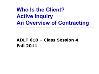 Who Is the Client? Active Inquiry An Overview of Contracting ADLT 610 – Class Session 4 Fall 2011 