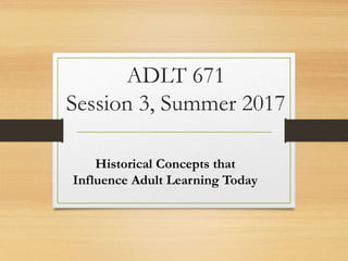 ADLT 671
Session 3, Summer 2017
Historical Concepts that
Influence Adult Learning Today
 