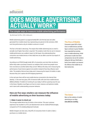 Mobile advertising spend is up approximately 80% over the last year, but sales
generated from mobile remain low, representing one percent of all commerce. With
such low performance, why do retailers continue to invest?
The fact is the data is deceiving. The impact that mobile advertising has on retail is
actually much higher than what is reported. The analytics tools that we use to measure
mobile performance are unable to report its full impact. By understanding how
consumers use mobile devices in their daily lives we are able to see the true impact of
mobile advertising.
According to an IPSOS/Google study, 90% of consumers use more than one device
before they make a purchase, however our analytics fail to show how people move
from one device to another before they convert. Without this data, we’re measuring the
performance of each device against one another instead of how they influence each
other. The analytics that we have today aren’t measuring the impact of mobile on sales
because they can’t capture the full shopping experience.
In the next year there will be more mobile devices connected to the Internet than
desktop. In the next two years, 50% of Internet traffic will come from mobile devices
(Millenia Media). If mobile isn’t working for you today, it will be a growing issue for you
in the future. Retailers must figure out how to invest, measure, and optimize mobile,
and it starts with understanding consumer behavior.
Here are five ways retailers can measure the influence
of mobile advertising on their business today:
1. Make it easier to check out
The average mobile device has 24 clicks or form entries. This poor customer
experience has resulted in a 97% cart abandonment rate for mobile (IPSOS/Google),
compared to 67% for desktop (Baymard Institute).
Mobile shoppers are also wary. Only 40% of consumers think it’s safe to make a
purchase on a mobile device.
The latest
More on the evolution of mobile
advertising on our blog:
www.adlucent.com/blog
The Rise of Mobile
Consumers spend 30% of their
time on mobile devices and that
figure continues to grow. Retailers
have responded by investing
more in mobile advertising. Initial
performance results have been
unimpressive, but are the numbers
telling the full story? We’ll take a
look at how retailers can measure
the influence that mobile has on
their bottom line.
By Michael Griffin, CEO, Adlucent
DOES MOBILE ADVERTISING
ACTUALLY WORK?
Five simple ways to measure mobile advertising performance
 