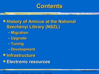 40 Automation
History of Amicus at the NationalHistory of Amicus at the National
Széchényi Library (NSZL)Széchényi Library (NSZL)
– MigrationMigration
– UpgradeUpgrade
– TuningTuning
– DevelopmentDevelopment
InfrastructureInfrastructure
Electronic resourcesElectronic resources
ContentsContents
 