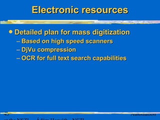 43 Automation
Detailed plan for mass digitizationDetailed plan for mass digitization
– Based on high speed scannersBased on high speed scanners
– DjVu compressionDjVu compression
– OCR for full text search capabilitiesOCR for full text search capabilities
Electronic resourcesElectronic resources
 