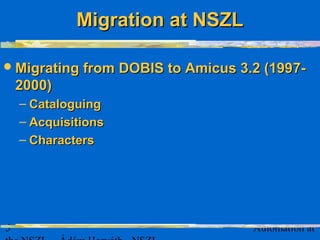 5 Automation at
Migrating fromMigrating from DOBIS to Amicus 3.2 (199DOBIS to Amicus 3.2 (19977--
20020000))
– CataloguingCataloguing
– AcquisitionAcquisitionss
– CharacterCharacterss
Migration at NSZLMigration at NSZL
 