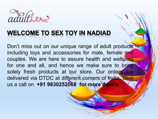 Don’t miss out on our unique range of adult products
including toys and accessories for male, female and
couples. We are here to assure health and wellness
for one and all, and hence we make sure to bring
solely fresh products at our store. Our orders are
delivered via DTDC at different corners of India. Give
us a call on +91 9830252068 for more details.
 