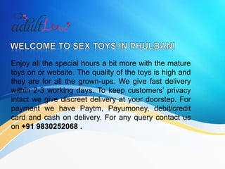 Enjoy all the special hours a bit more with the mature
toys on or website. The quality of the toys is high and
they are for all the grown-ups. We give fast delivery
within 2-3 working days. To keep customers’ privacy
intact we give discreet delivery at your doorstep. For
payment we have Paytm, Payumoney, debit/credit
card and cash on delivery. For any query contact us
on +91 9830252068 .
 
