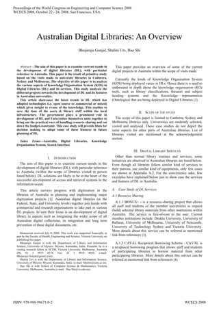 Abstract—The aim of this paper is to examine current trends in
the development of digital libraries (DL), with particular
reference to Australia. This paper is the result of primitive study
based on the visits made to university libraries in Canberra,
Sydney and Melbourne. The objective of this paper is to analyze
the various aspects of Knowledge Organisation System (KOS) in
Digital Libraries (DL) and its services. This study analyses the
different projects towards the development of DL and its features
in Australian universities.
This article showcases the latest trends in DL which has
adopted technologies (i.e. open source or commercial or mixed)
which gives insight to re-use of the knowledge. This enables to
save the time of the users & library staff within the local
infrastructure. The government plays a prominent role in
development of DL and Universities themselves unite together to
bring out the practical ways of handling resource sharing and cut
down the budget constraint. This case study will provide hints for
decision making to adopt some of these features in future
planning of DL.
Index Terms—Australia, Digital Libraries, Knowledge
Organisation System, Search Interface
I. INTRODUCTION
The aim of this paper is to examine current trends in the
development of digital libraries (DL), with particular reference
to Australia (within the scope of libraries visited in person
listed below). DL solutions are likely to be at the heart of the
successful development of access and retrieval systems in the
information ocean.
This article surveys progress with digitization in the
libraries of Australia in planning and implementing major
digitization projects [1]. Australian digital libraries (at the
Federal, State, and University levels) together join hands with
commercial and research organisations to take part in various
DL projects. In turn their focus is on development of digital
library in aspects such as integrating the wider scope of all
Australian digital collections, its integration and long term
prevention of these digital documents, etc.
Manuscript received July 8, 2008. This work was supported financially in
part by the Faculty of Health, Engineering and Science, Victoria University on
publishing this paper.
Bhojaraju Gunjal is with the Department of Library and Information
Science, University of Mysore, Mysore, Karnataka, India. Presently he is a
visiting research fellow at SCSM, Victoria University, Melbourne, Australia
(Ph: 61 3 9919 4574; Fax: 61 3 9919 4050; e-mail:
Bhojaraju.Gunjal@gmail.com).
Shalini Urs is with the Department of Library and Information Science,
University of Mysore, Mysore, Karnataka, India. (e-mail: Shalini@isim.ac.in).
Hao Shi is with School of Computer Science & Mathematics, Victoria
University, Melbourne, Australia (e-mail: Hao.Shi@vu.edu.au).
This paper provides an overview of some of the current
digital projects in Australia within the scope of visits made.
Currently the kinds of Knowledge Organisation System
(KOS) being deployed varies in DLs. Hence there is a need to
understand in depth about the knowledge organisation (KO)
tools, such as library classifications, thesauri and subject
heading systems and the Knowledge representation
(Ontologies) that are being deployed in Digital Libraries [2].
II. SCOPE OF THE STUDY
The scope of this paper is limited to Canberra, Sydney and
Melbourne libraries only. Universities are randomly selected,
visited and analysed. These case studies do not depict the
same aspects for other parts of Australian libraries. List of
libraries visited are mentioned at the acknowledgement
section.
III. DIGITAL LIBRARY SERVICES
Other than normal library routines and services, some
initiatives are observed in Australian libraries are listed below.
Even though all libraries follow similar kind of services to
their patrons, use similar kind of equipments, only few cases
are shown at Appendix A.2. For the convenience sake, few
examples have explained below just to show case the services
and features of DL in Australia.
A. Case Study of DL Services
A.1 Resource Sharing
A.1.1 BONUS+ - is a resource-sharing project that allows
all staff and students of the member universities to request
(hold) selected library materials from other institutions within
Australia. The service is free-of-cost to the user. Current
member institutions include: Deakin University, University of
Ballarat, University of Melbourne, University of Newcastle,
University of Technology Sydney and Victoria University.
More details about this service can be referred at mentioned
link from references [3].
A.1.2 CAVAL Reciprocal Borrowing Scheme - CAVAL is
a reciprocal borrowing program that allows staff and students
of participating libraries to borrow material from other
participating libraries. More details about this service can be
referred at mentioned link from references [4].
Australian Digital Libraries: An Overview
Bhojaraju Gunjal, Shalini Urs, Hao Shi
Proceedings of the World Congress on Engineering and Computer Science 2008
WCECS 2008, October 22 - 24, 2008, San Francisco, USA
ISBN: 978-988-98671-0-2 WCECS 2008
 