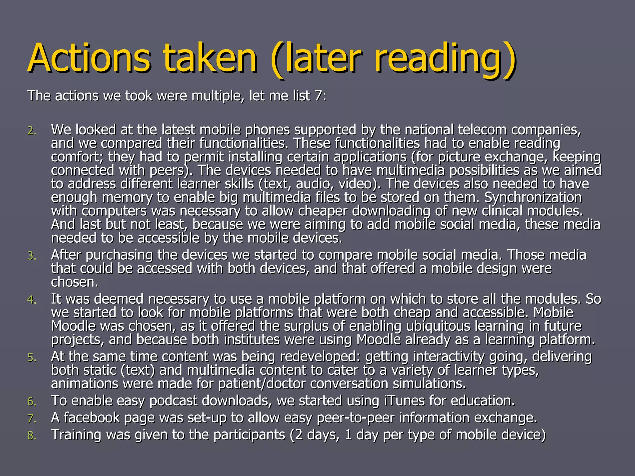 Follow up Based on the focus group and mid-term evaluation we looked at improving the MLE to improve iPhone connectivity http://iphone.moodle.com.au/   (register for free and try out the demo course –  Carlos Kiyan = project lead for iphone/moodle together with a LOT of volunteers ) Opening up Moodle for other Mobile Operating Systems: Android, Symbian are currently working (with hick-ups) How? Moodle server side recoding (php, xml, css additions). Initially following the lego principle: what is available? can we use it to build something bigger than the individual blocks? Current actions:  cleaning the coding:  GIT  + community,  going for native iPhone app 