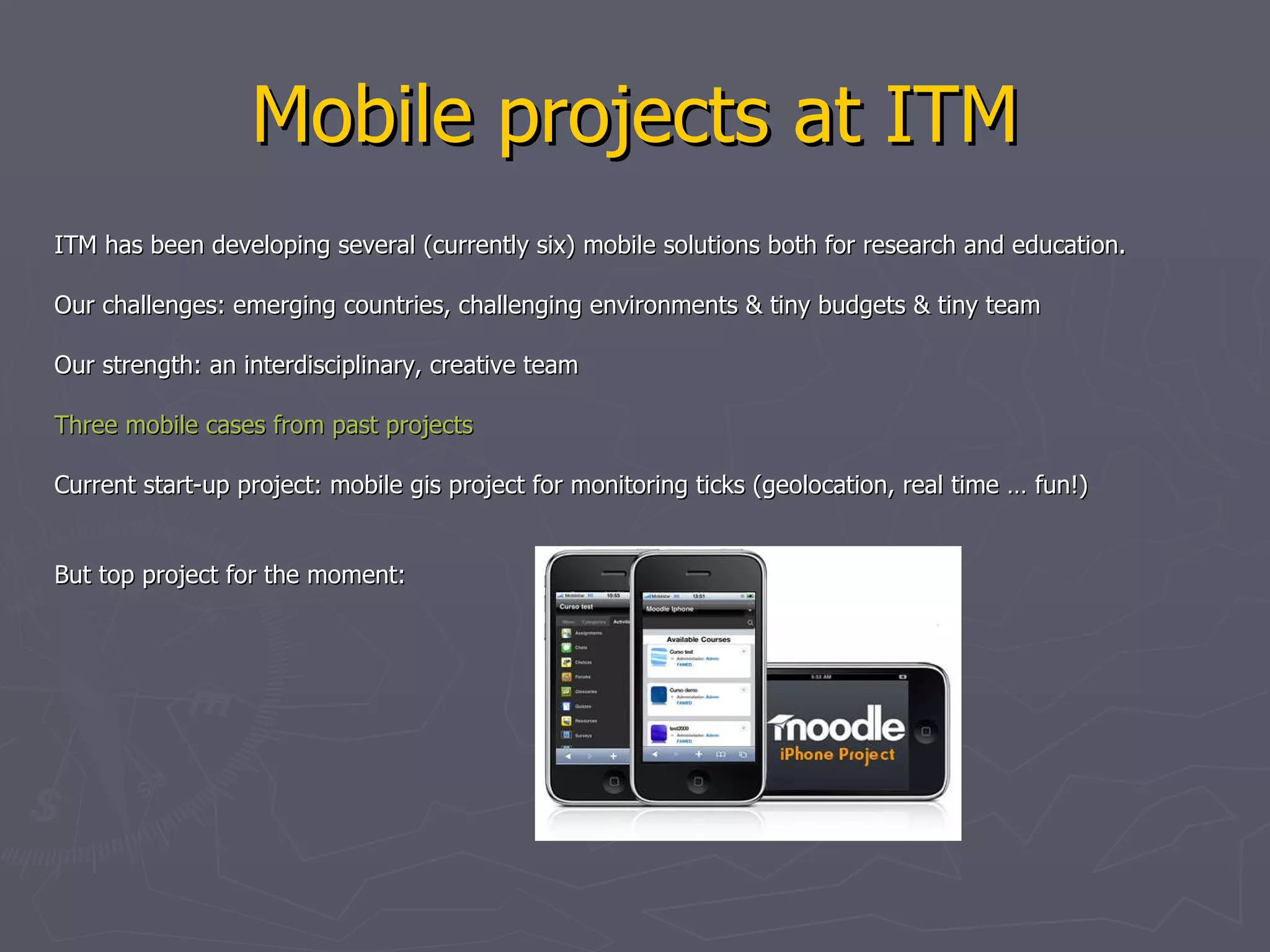 Mobile projects at ITM ITM has been developing several (currently six) mobile solutions both for research and education.  Our challenges: emerging countries, challenging environments & tiny budgets & tiny team Our strength: an interdisciplinary, creative team Three  mobile cases  from  past  projects   Current start-up project: mobile gis project for monitoring ticks (geolocation, real time … fun!) But top project for the moment: 