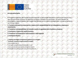 • Los ejes prioritarios
• El Programa Operativo del Fondo Social Europeo de la Comunidad Valenciana se articula en base a cinco
ejes que permitirán alcanzar los objetivos europeos y también los nacionales, así como atender las
necesidades o especificidades de la región identificadas en el análisis de diagnóstico. Los ejes prioritarios
son los que siguen:
• 1. Fomento del espíritu empresarial y mejora de la adaptabilidad de los trabajadores, empresas y
empresarios.
• 2. Fomentar la empleabilidad, la inclusión social y la igualdad entre hombres y mujeres.
• 3. Aumento y mejora del capital humano.
• 4. Promover la Cooperación Transnacional e interregional.
• 5. Asistencia técnica.
• El objetivo estratégico fundamental (capítulo 2) es conseguir:
Continuar el proceso de generación de empleo:
• • más estable (eje 1)
• • de mayor productividad y calidad (ejes 1 y 3)
• • más justo desde la perspectiva del género (eje 2)
• • facilitador de la integración social y territorial (eje 2).
 