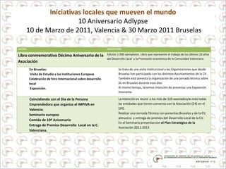 Iniciativas locales que mueven el mundo
10 Aniversario Adlypse
10 de Marzo de 2011, Valencia & 30 Marzo 2011 Bruselas
ACCIÓN DESCRIPCIÓN
Libro conmemorativo Décimo Aniversario de la
Asociación
Edición 1.000 ejemplares. Libro que represente el trabajo de los últimos 10 años
del Desarrollo Local y la Promoción económica de la Comunidad Valenciana
En Bruselas:
Visita de Estudio a las Instituciones Europeas
Celebración de foro Internacional sobre desarrollo
local
Exposición.
Se trata de una visita institucional a las Organizaciones que desde
Bruselas han participado con los distintos Ayuntamientos de la CV.
También está prevista la organización de una jornada técnica sobre
DL en Bruselas durante esos días
Al mismo tiempo, tenemos intención de presentar una Exposición
itinerante.
Coincidiendo con el Día de la Persona
Emprendedora que organiza el IMPIVA en
Valencia:
Seminario europeo
Comida de 10º Aniversario
Entrega de Premios Desarrollo Local en la C.
Valenciana.
La intención es reunir a los más de 120 asociados/as más todas
las entidades que tienen convenio con la Asociación (24) en el
DPE.
Realizar una Jornada Técnica con ponentes Bruselas y de la CV,
almuerzo y entrega de premios del Desarrollo Local de la CV.
En el Seminario presentarcion el Plan Estratégico de la
Asociación 2011-2013
 