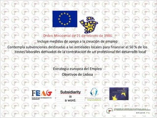 Orden Ministerial de 21 de febrero de 1986
Incluye medidas de apoyo a la creación de empleo
Contempla subvenciones destinadas a las entidades locales para financiar el 50 % de los
costes laborales derivados de la contratación de un profesional del desarrollo local
Estrategia europea del Empleo
Objetivos de Lisboa
 