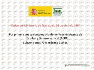 Orden del Ministerio de Trabajo de 12 de abril de 1994
Por primera vez se contempla la denominación Agente de
Empleo y Desarrollo Local (AEDL)
Subvenciones 70 % máximo 3 años.
 