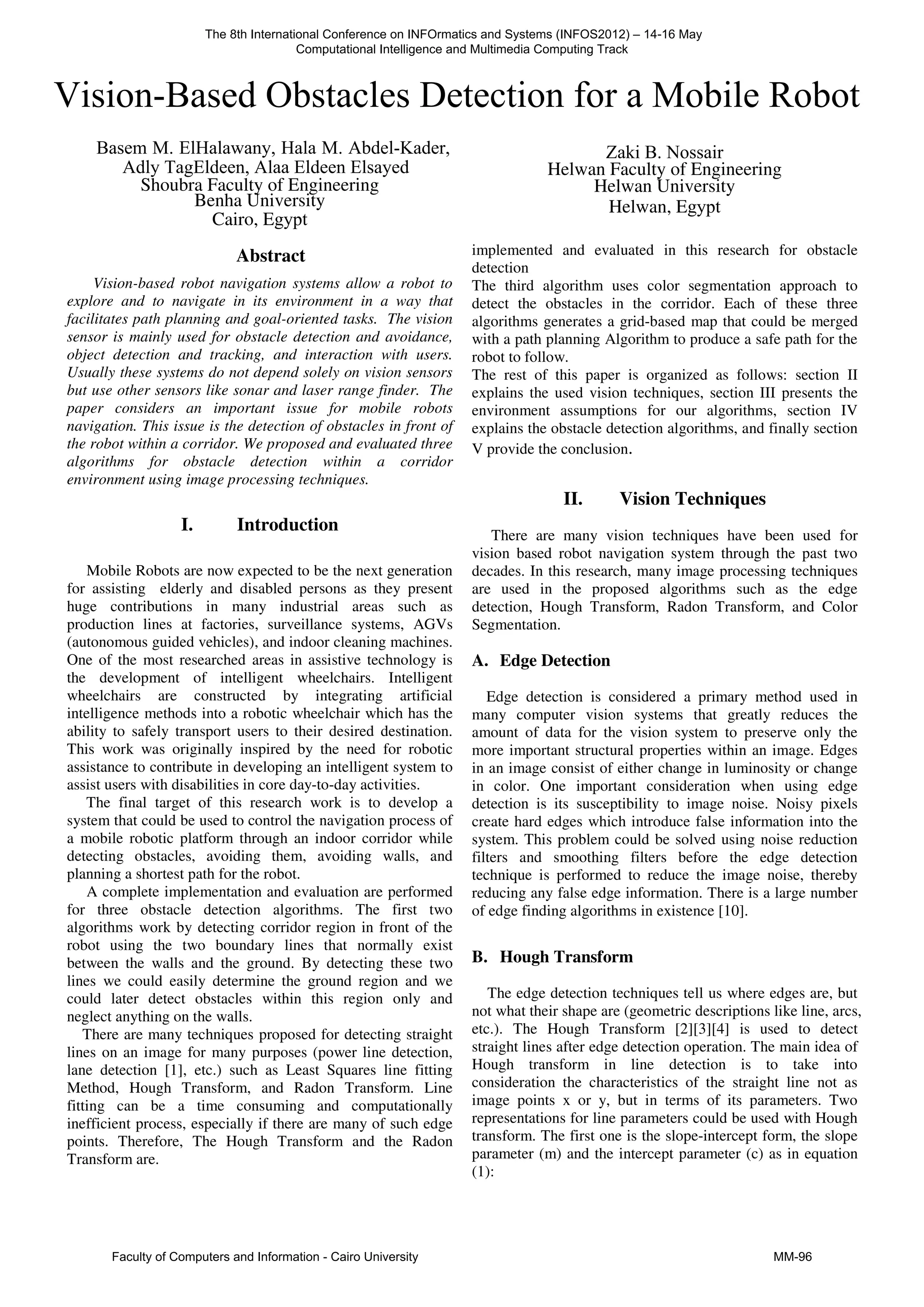 Abstract
Vision-based robot navigation systems allow a robot to
explore and to navigate in its environment in a way that
facilitates path planning and goal-oriented tasks. The vision
sensor is mainly used for obstacle detection and avoidance,
object detection and tracking, and interaction with users.
Usually these systems do not depend solely on vision sensors
but use other sensors like sonar and laser range finder. The
paper considers an important issue for mobile robots
navigation. This issue is the detection of obstacles in front of
the robot within a corridor. We proposed and evaluated three
algorithms for obstacle detection within a corridor
environment using image processing techniques.
I. Introduction
Mobile Robots are now expected to be the next generation
for assisting elderly and disabled persons as they present
huge contributions in many industrial areas such as
production lines at factories, surveillance systems, AGVs
(autonomous guided vehicles), and indoor cleaning machines.
One of the most researched areas in assistive technology is
the development of intelligent wheelchairs. Intelligent
wheelchairs are constructed by integrating artificial
intelligence methods into a robotic wheelchair which has the
ability to safely transport users to their desired destination.
This work was originally inspired by the need for robotic
assistance to contribute in developing an intelligent system to
assist users with disabilities in core day-to-day activities.
The final target of this research work is to develop a
system that could be used to control the navigation process of
a mobile robotic platform through an indoor corridor while
detecting obstacles, avoiding them, avoiding walls, and
planning a shortest path for the robot.
A complete implementation and evaluation are performed
for three obstacle detection algorithms. The first two
algorithms work by detecting corridor region in front of the
robot using the two boundary lines that normally exist
between the walls and the ground. By detecting these two
lines we could easily determine the ground region and we
could later detect obstacles within this region only and
neglect anything on the walls.
There are many techniques proposed for detecting straight
lines on an image for many purposes (power line detection,
lane detection [1], etc.) such as Least Squares line fitting
Method, Hough Transform, and Radon Transform. Line
fitting can be a time consuming and computationally
inefficient process, especially if there are many of such edge
points. Therefore, The Hough Transform and the Radon
Transform are.
implemented and evaluated in this research for obstacle
detection
The third algorithm uses color segmentation approach to
detect the obstacles in the corridor. Each of these three
algorithms generates a grid-based map that could be merged
with a path planning Algorithm to produce a safe path for the
robot to follow.
The rest of this paper is organized as follows: section II
explains the used vision techniques, section III presents the
environment assumptions for our algorithms, section IV
explains the obstacle detection algorithms, and finally section
V provide the conclusion.
II. Vision Techniques
There are many vision techniques have been used for
vision based robot navigation system through the past two
decades. In this research, many image processing techniques
are used in the proposed algorithms such as the edge
detection, Hough Transform, Radon Transform, and Color
Segmentation.
A. Edge Detection
Edge detection is considered a primary method used in
many computer vision systems that greatly reduces the
amount of data for the vision system to preserve only the
more important structural properties within an image. Edges
in an image consist of either change in luminosity or change
in color. One important consideration when using edge
detection is its susceptibility to image noise. Noisy pixels
create hard edges which introduce false information into the
system. This problem could be solved using noise reduction
filters and smoothing filters before the edge detection
technique is performed to reduce the image noise, thereby
reducing any false edge information. There is a large number
of edge finding algorithms in existence [10].
B. Hough Transform
The edge detection techniques tell us where edges are, but
not what their shape are (geometric descriptions like line, arcs,
etc.). The Hough Transform [2][3][4] is used to detect
straight lines after edge detection operation. The main idea of
Hough transform in line detection is to take into
consideration the characteristics of the straight line not as
image points x or y, but in terms of its parameters. Two
representations for line parameters could be used with Hough
transform. The first one is the slope-intercept form, the slope
parameter (m) and the intercept parameter (c) as in equation
(1):
The 8th International Conference on INFOrmatics and Systems (INFOS2012) – 14-16 May
Computational Intelligence and Multimedia Computing Track
Faculty of Computers and Information - Cairo University MM-96
Basem M. ElHalawany, Hala M. Abdel-Kader,
Adly TagEldeen, Alaa Eldeen Elsayed
Vision-Based Obstacles Detection for a Mobile Robot
Shoubra Faculty of Engineering
Benha University
Cairo, Egypt
Zaki B. Nossair
Helwan Faculty of Engineering
Helwan University
Helwan, Egypt
 