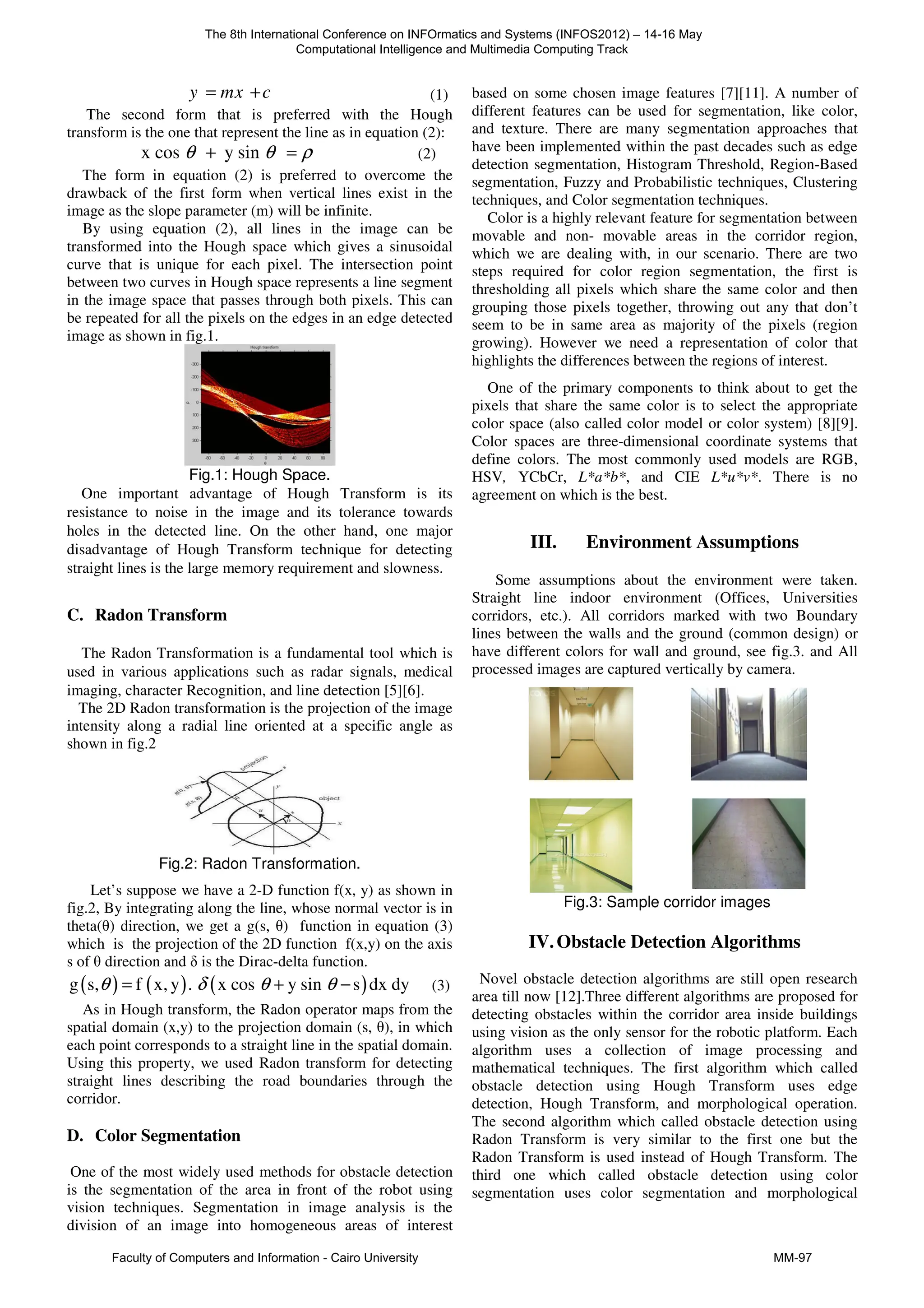 y mx c
= + (1)
The second form that is preferred with the Hough
transform is the one that represent the line as in equation (2):
x cos y sin
θ θ ρ
+ = (2)
The form in equation (2) is preferred to overcome the
drawback of the first form when vertical lines exist in the
image as the slope parameter (m) will be infinite.
By using equation (2), all lines in the image can be
transformed into the Hough space which gives a sinusoidal
curve that is unique for each pixel. The intersection point
between two curves in Hough space represents a line segment
in the image space that passes through both pixels. This can
be repeated for all the pixels on the edges in an edge detected
image as shown in fig.1.
Fig.1: Hough Space.
One important advantage of Hough Transform is its
resistance to noise in the image and its tolerance towards
holes in the detected line. On the other hand, one major
disadvantage of Hough Transform technique for detecting
straight lines is the large memory requirement and slowness.
C. Radon Transform
The Radon Transformation is a fundamental tool which is
used in various applications such as radar signals, medical
imaging, character Recognition, and line detection [5][6].
The 2D Radon transformation is the projection of the image
intensity along a radial line oriented at a specific angle as
shown in fig.2
Fig.2: Radon Transformation.
Let’s suppose we have a 2-D function f(x, y) as shown in
fig.2, By integrating along the line, whose normal vector is in
theta(θ) direction, we get a g(s, θ) function in equation (3)
which is the projection of the 2D function f(x,y) on the axis
s of θ direction and δ is the Dirac-delta function.
( ) ( ) ( )
g s, f x, y . x cos y sin s dx dy
θ δ θ θ
= + − (3)
As in Hough transform, the Radon operator maps from the
spatial domain (x,y) to the projection domain (s, θ), in which
each point corresponds to a straight line in the spatial domain.
Using this property, we used Radon transform for detecting
straight lines describing the road boundaries through the
corridor.
D. Color Segmentation
One of the most widely used methods for obstacle detection
is the segmentation of the area in front of the robot using
vision techniques. Segmentation in image analysis is the
division of an image into homogeneous areas of interest
based on some chosen image features [7][11]. A number of
different features can be used for segmentation, like color,
and texture. There are many segmentation approaches that
have been implemented within the past decades such as edge
detection segmentation, Histogram Threshold, Region-Based
segmentation, Fuzzy and Probabilistic techniques, Clustering
techniques, and Color segmentation techniques.
Color is a highly relevant feature for segmentation between
movable and non- movable areas in the corridor region,
which we are dealing with, in our scenario. There are two
steps required for color region segmentation, the first is
thresholding all pixels which share the same color and then
grouping those pixels together, throwing out any that don’t
seem to be in same area as majority of the pixels (region
growing). However we need a representation of color that
highlights the differences between the regions of interest.
One of the primary components to think about to get the
pixels that share the same color is to select the appropriate
color space (also called color model or color system) [8][9].
Color spaces are three-dimensional coordinate systems that
define colors. The most commonly used models are RGB,
HSV, YCbCr, L*a*b*, and CIE L*u*v*. There is no
agreement on which is the best.
III. Environment Assumptions
Some assumptions about the environment were taken.
Straight line indoor environment (Offices, Universities
corridors, etc.). All corridors marked with two Boundary
lines between the walls and the ground (common design) or
have different colors for wall and ground, see fig.3. and All
processed images are captured vertically by camera.
Fig.3: Sample corridor images
IV.Obstacle Detection Algorithms
Novel obstacle detection algorithms are still open research
area till now [12].Three different algorithms are proposed for
detecting obstacles within the corridor area inside buildings
using vision as the only sensor for the robotic platform. Each
algorithm uses a collection of image processing and
mathematical techniques. The first algorithm which called
obstacle detection using Hough Transform uses edge
detection, Hough Transform, and morphological operation.
The second algorithm which called obstacle detection using
Radon Transform is very similar to the first one but the
Radon Transform is used instead of Hough Transform. The
third one which called obstacle detection using color
segmentation uses color segmentation and morphological
The 8th International Conference on INFOrmatics and Systems (INFOS2012) – 14-16 May
Computational Intelligence and Multimedia Computing Track
Faculty of Computers and Information - Cairo University MM-97
 