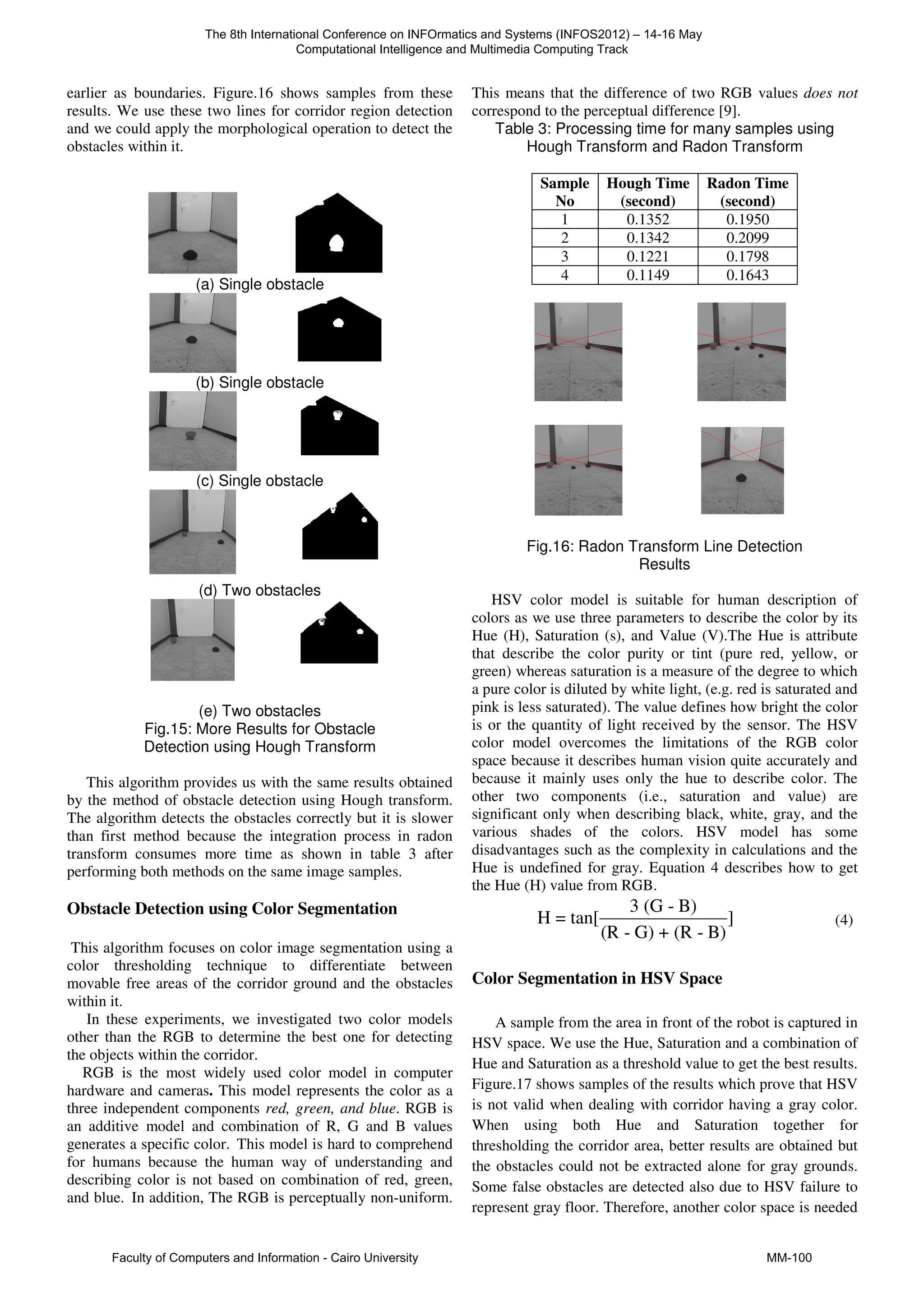 earlier as boundaries. Figure.16 shows samples from these
results. We use these two lines for corridor region detection
and we could apply the morphological operation to detect the
obstacles within it.
(a) Single obstacle
(b) Single obstacle
(c) Single obstacle
(d) Two obstacles
(e) Two obstacles
Fig.15: More Results for Obstacle
Detection using Hough Transform
This algorithm provides us with the same results obtained
by the method of obstacle detection using Hough transform.
The algorithm detects the obstacles correctly but it is slower
than first method because the integration process in radon
transform consumes more time as shown in table 3 after
performing both methods on the same image samples.
Obstacle Detection using Color Segmentation
This algorithm focuses on color image segmentation using a
color thresholding technique to differentiate between
movable free areas of the corridor ground and the obstacles
within it.
In these experiments, we investigated two color models
other than the RGB to determine the best one for detecting
the objects within the corridor.
RGB is the most widely used color model in computer
hardware and cameras. This model represents the color as a
three independent components red, green, and blue. RGB is
an additive model and combination of R, G and B values
generates a specific color. This model is hard to comprehend
for humans because the human way of understanding and
describing color is not based on combination of red, green,
and blue. In addition, The RGB is perceptually non-uniform.
This means that the difference of two RGB values does not
correspond to the perceptual difference [9].
Table 3: Processing time for many samples using
Hough Transform and Radon Transform
Sample
No
Hough Time
(second)
Radon Time
(second)
1 0.1352 0.1950
2 0.1342 0.2099
3 0.1221 0.1798
4 0.1149 0.1643
Fig.16: Radon Transform Line Detection
Results
HSV color model is suitable for human description of
colors as we use three parameters to describe the color by its
Hue (H), Saturation (s), and Value (V).The Hue is attribute
that describe the color purity or tint (pure red, yellow, or
green) whereas saturation is a measure of the degree to which
a pure color is diluted by white light, (e.g. red is saturated and
pink is less saturated). The value defines how bright the color
is or the quantity of light received by the sensor. The HSV
color model overcomes the limitations of the RGB color
space because it describes human vision quite accurately and
because it mainly uses only the hue to describe color. The
other two components (i.e., saturation and value) are
significant only when describing black, white, gray, and the
various shades of the colors. HSV model has some
disadvantages such as the complexity in calculations and the
Hue is undefined for gray. Equation 4 describes how to get
the Hue (H) value from RGB.
3 (G - B)
H = tan[ ]
(R - G) + (R - B)
(4)
Color Segmentation in HSV Space
A sample from the area in front of the robot is captured in
HSV space. We use the Hue, Saturation and a combination of
Hue and Saturation as a threshold value to get the best results.
Figure.17 shows samples of the results which prove that HSV
is not valid when dealing with corridor having a gray color.
When using both Hue and Saturation together for
thresholding the corridor area, better results are obtained but
the obstacles could not be extracted alone for gray grounds.
Some false obstacles are detected also due to HSV failure to
represent gray floor. Therefore, another color space is needed
The 8th International Conference on INFOrmatics and Systems (INFOS2012) – 14-16 May
Computational Intelligence and Multimedia Computing Track
Faculty of Computers and Information - Cairo University MM-100
 