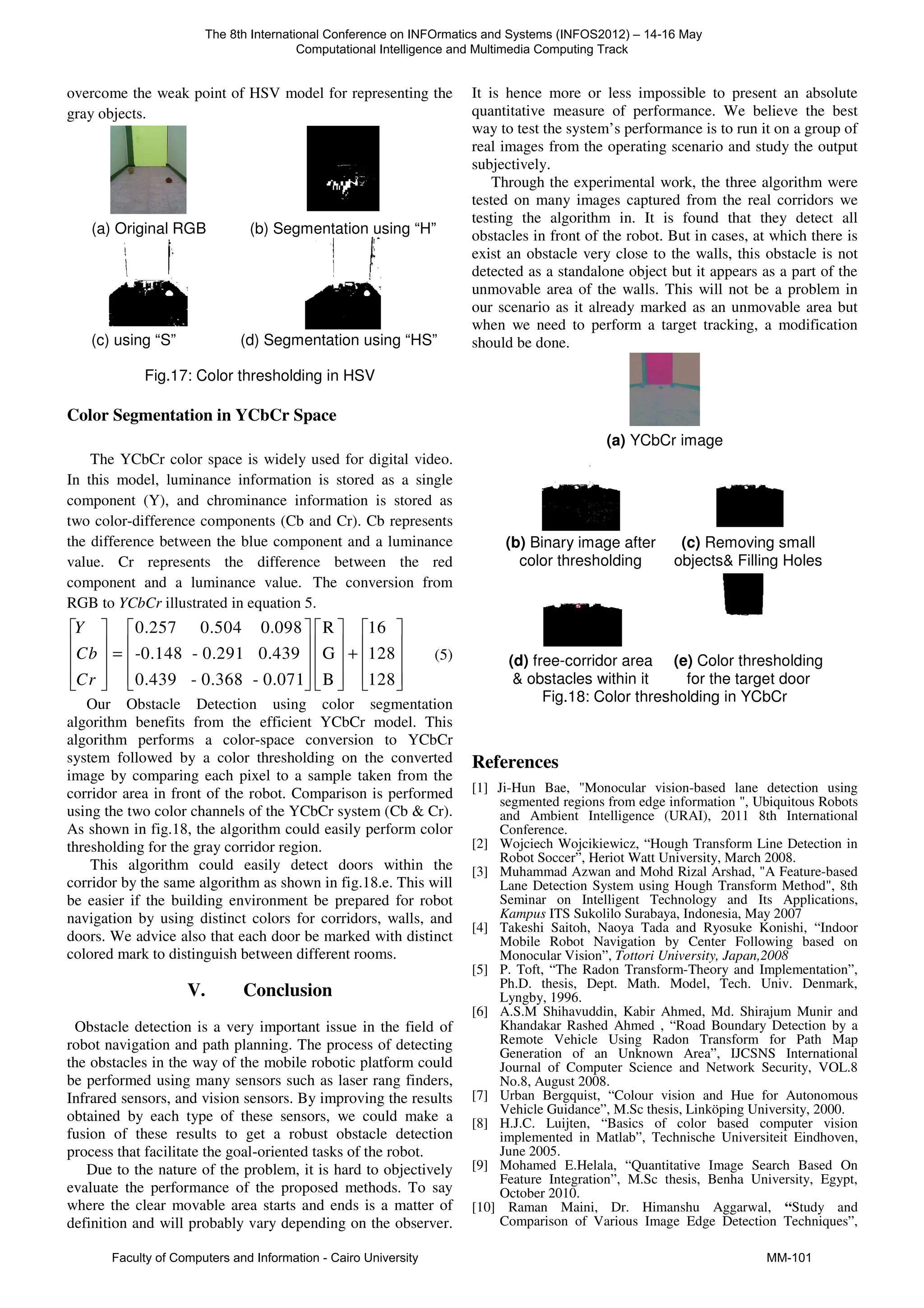 overcome the weak point of HSV model for representing the
gray objects.
(a) Original RGB (b) Segmentation using “H”
(c) using “S” (d) Segmentation using “HS”
Fig.17: Color thresholding in HSV
Color Segmentation in YCbCr Space
The YCbCr color space is widely used for digital video.
In this model, luminance information is stored as a single
component (Y), and chrominance information is stored as
two color-difference components (Cb and Cr). Cb represents
the difference between the blue component and a luminance
value. Cr represents the difference between the red
component and a luminance value. The conversion from
RGB to YCbCr illustrated in equation 5.
0.257 0.504 0.098 R 16
-0.148 - 0.291 0.439 G 128
0.439 - 0.368 - 0.071 B 128
Y
Cb
Cr
       
       
= +
       
       
       
(5)
Our Obstacle Detection using color segmentation
algorithm benefits from the efficient YCbCr model. This
algorithm performs a color-space conversion to YCbCr
system followed by a color thresholding on the converted
image by comparing each pixel to a sample taken from the
corridor area in front of the robot. Comparison is performed
using the two color channels of the YCbCr system (Cb & Cr).
As shown in fig.18, the algorithm could easily perform color
thresholding for the gray corridor region.
This algorithm could easily detect doors within the
corridor by the same algorithm as shown in fig.18.e. This will
be easier if the building environment be prepared for robot
navigation by using distinct colors for corridors, walls, and
doors. We advice also that each door be marked with distinct
colored mark to distinguish between different rooms.
V. Conclusion
Obstacle detection is a very important issue in the field of
robot navigation and path planning. The process of detecting
the obstacles in the way of the mobile robotic platform could
be performed using many sensors such as laser rang finders,
Infrared sensors, and vision sensors. By improving the results
obtained by each type of these sensors, we could make a
fusion of these results to get a robust obstacle detection
process that facilitate the goal-oriented tasks of the robot.
Due to the nature of the problem, it is hard to objectively
evaluate the performance of the proposed methods. To say
where the clear movable area starts and ends is a matter of
definition and will probably vary depending on the observer.
It is hence more or less impossible to present an absolute
quantitative measure of performance. We believe the best
way to test the system’s performance is to run it on a group of
real images from the operating scenario and study the output
subjectively.
Through the experimental work, the three algorithm were
tested on many images captured from the real corridors we
testing the algorithm in. It is found that they detect all
obstacles in front of the robot. But in cases, at which there is
exist an obstacle very close to the walls, this obstacle is not
detected as a standalone object but it appears as a part of the
unmovable area of the walls. This will not be a problem in
our scenario as it already marked as an unmovable area but
when we need to perform a target tracking, a modification
should be done.
(a) YCbCr image
(b) Binary image after
color thresholding
(c) Removing small
objects& Filling Holes
(d) free-corridor area
& obstacles within it
(e) Color thresholding
for the target door
Fig.18: Color thresholding in YCbCr
References
[1] Ji-Hun Bae, "Monocular vision-based lane detection using
segmented regions from edge information ", Ubiquitous Robots
and Ambient Intelligence (URAI), 2011 8th International
Conference.
[2] Wojciech Wojcikiewicz, “Hough Transform Line Detection in
Robot Soccer”, Heriot Watt University, March 2008.
[3] Muhammad Azwan and Mohd Rizal Arshad, "A Feature-based
Lane Detection System using Hough Transform Method", 8th
Seminar on Intelligent Technology and Its Applications,
Kampus ITS Sukolilo Surabaya, Indonesia, May 2007
[4] Takeshi Saitoh, Naoya Tada and Ryosuke Konishi, “Indoor
Mobile Robot Navigation by Center Following based on
Monocular Vision”, Tottori University, Japan,2008
[5] P. Toft, “The Radon Transform-Theory and Implementation”,
Ph.D. thesis, Dept. Math. Model, Tech. Univ. Denmark,
Lyngby, 1996.
[6] A.S.M Shihavuddin, Kabir Ahmed, Md. Shirajum Munir and
Khandakar Rashed Ahmed , “Road Boundary Detection by a
Remote Vehicle Using Radon Transform for Path Map
Generation of an Unknown Area”, IJCSNS International
Journal of Computer Science and Network Security, VOL.8
No.8, August 2008.
[7] Urban Bergquist, “Colour vision and Hue for Autonomous
Vehicle Guidance”, M.Sc thesis, Linköping University, 2000.
[8] H.J.C. Luijten, “Basics of color based computer vision
implemented in Matlab”, Technische Universiteit Eindhoven,
June 2005.
[9] Mohamed E.Helala, “Quantitative Image Search Based On
Feature Integration”, M.Sc thesis, Benha University, Egypt,
October 2010.
[10] Raman Maini, Dr. Himanshu Aggarwal, “Study and
Comparison of Various Image Edge Detection Techniques”,
The 8th International Conference on INFOrmatics and Systems (INFOS2012) – 14-16 May
Computational Intelligence and Multimedia Computing Track
Faculty of Computers and Information - Cairo University MM-101
 