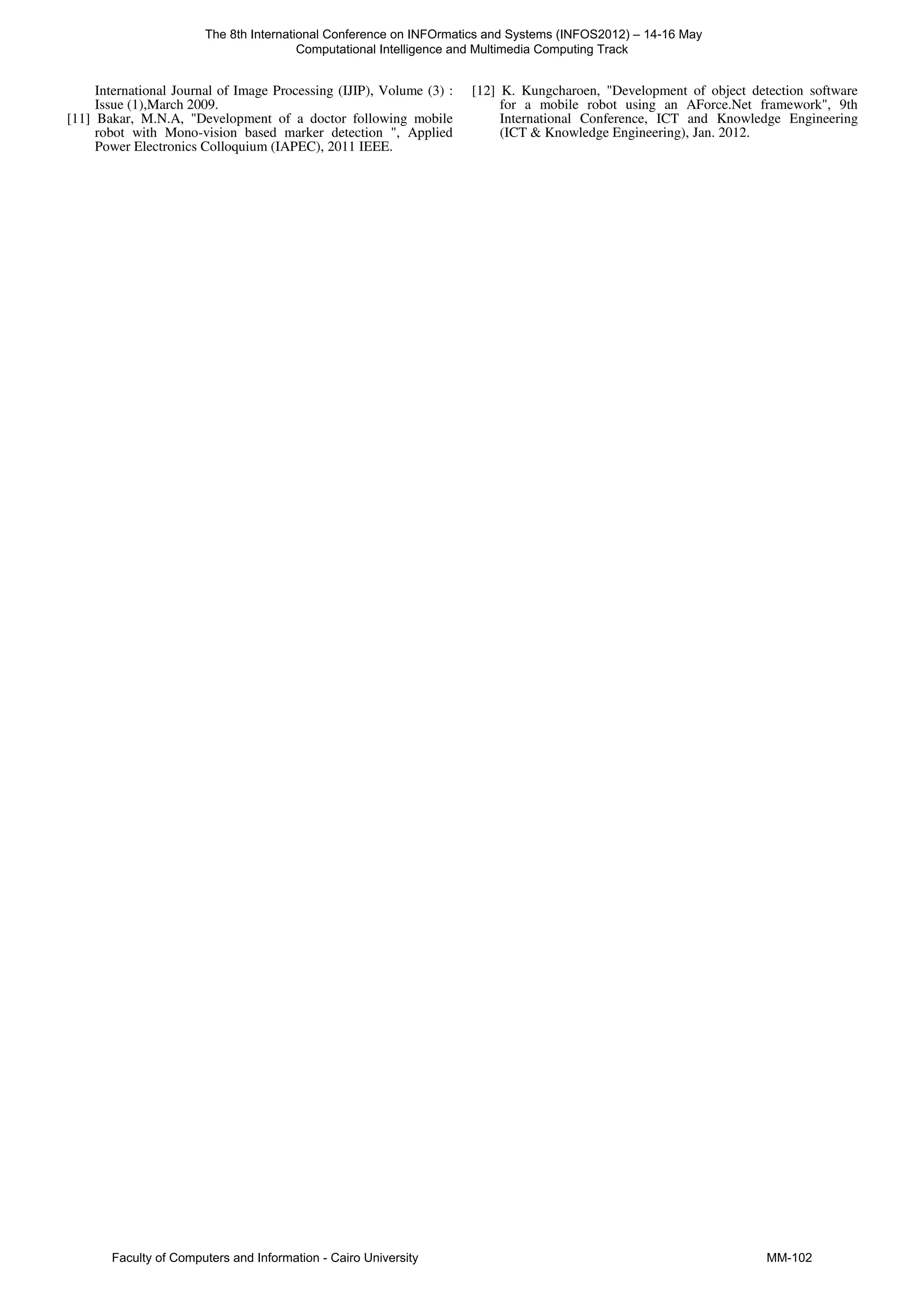 International Journal of Image Processing (IJIP), Volume (3) :
Issue (1),March 2009.
[11] Bakar, M.N.A, "Development of a doctor following mobile
robot with Mono-vision based marker detection ", Applied
Power Electronics Colloquium (IAPEC), 2011 IEEE.
[12] K. Kungcharoen, "Development of object detection software
for a mobile robot using an AForce.Net framework", 9th
International Conference, ICT and Knowledge Engineering
(ICT & Knowledge Engineering), Jan. 2012.
The 8th International Conference on INFOrmatics and Systems (INFOS2012) – 14-16 May
Computational Intelligence and Multimedia Computing Track
Faculty of Computers and Information - Cairo University MM-102
 