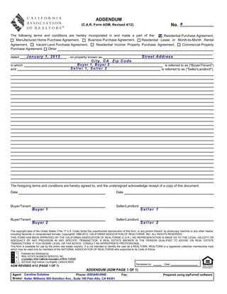 ADDENDUM
                                                                   (C.A.R. Form ADM, Revised 4/12)                                          No. #

The following terms and conditions are hereby incorporated in and made a part of the: X Residential Purchase Agreement,
    Manufactured Home Purchase Agreement,        Business Purchase Agreement,     Residential Lease or Month-to-Month Rental
Agreement,      Vacant Land Purchase Agreement,       Residential Income Property Purchase Agreement,         Commercial Property
Purchase Agreement,    Other
                                                                                                                                   ,
dated     January 1, 2013          , on property known as                         Street Address
                                                   City, CA Zip Code                                                               ,
in which                                  Buyer 1, Buyer 2                                       is referred to as ("Buyer/Tenant")
and                                  Seller 1, Seller 2                                       is referred to as ("Seller/Landlord").




The foregoing terms and conditions are hereby agreed to, and the undersigned acknowledge receipt of a copy of this document.
Date                                                                                       Date



Buyer/Tenant                                                                               Seller/Landlord
                   Buyer 1                                                                                      Seller 1

Buyer/Tenant                                                                               Seller/Landlord
                   Buyer 2                                                                                      Seller 2

The copyright laws of the United States (Title 17 U.S. Code) forbid the unauthorized reproduction of this form, or any portion thereof, by photocopy machine or any other means,
including facsimile or computerized formats. Copyright© 1986-2012, CALIFORNIA ASSOCIATION OF REALTORS®, INC. ALL RIGHTS RESERVED.
THIS FORM HAS BEEN APPROVED BY THE CALIFORNIA ASSOCIATION OF REALTORS® (C.A.R.). NO REPRESENTATION IS MADE AS TO THE LEGAL VALIDITY OR
ADEQUACY OF ANY PROVISION IN ANY SPECIFIC TRANSACTION. A REAL ESTATE BROKER IS THE PERSON QUALIFIED TO ADVISE ON REAL ESTATE
TRANSACTIONS. IF YOU DESIRE LEGAL OR TAX ADVICE, CONSULT AN APPROPRIATE PROFESSIONAL.
This form is available for use by the entire real estate industry. It is not intended to identify the user as a REALTOR®. REALTOR® is a registered collective membership mark
which may be used only by members of the NATIONAL ASSOCIATION OF REALTORS® who subscribe to its Code of Ethics.
         Published and Distributed by:
         REAL ESTATE BUSINESS SERVICES, INC.
         a subsidiary of the California Association of REALTORS®
         525 South Virgil Avenue, Los Angeles, California 90020
                                                                                                            Reviewed by              Date
ADM REVISED 4/12 (PAGE 1 OF 1)
                                                                     ADDENDUM (ADM PAGE 1 OF 1)
 Agent: Caroline Dukelow                     Phone: (650)440-0040                               Fax:                                Prepared using zipForm® software
 Broker: Keller Williams 505 Hamilton Ave., Suite 100 Palo Alto, CA 94301
 