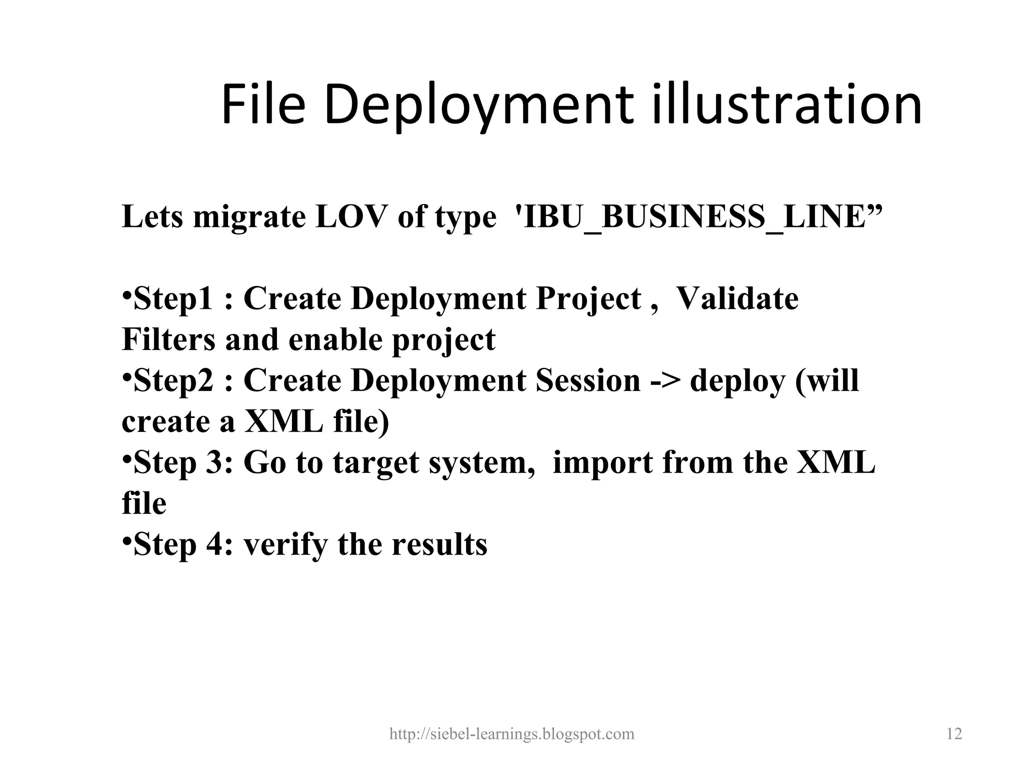 File Deployment illustration
Lets migrate LOV of type 'IBU_BUSINESS_LINE”

•Step1 : Create Deployment Project , Validate
Filters and enable project
•Step2 : Create Deployment Session -> deploy (will
create a XML file)
•Step 3: Go to target system, import from the XML
file
•Step 4: verify the results




                 http://siebel-learnings.blogspot.com   12
 