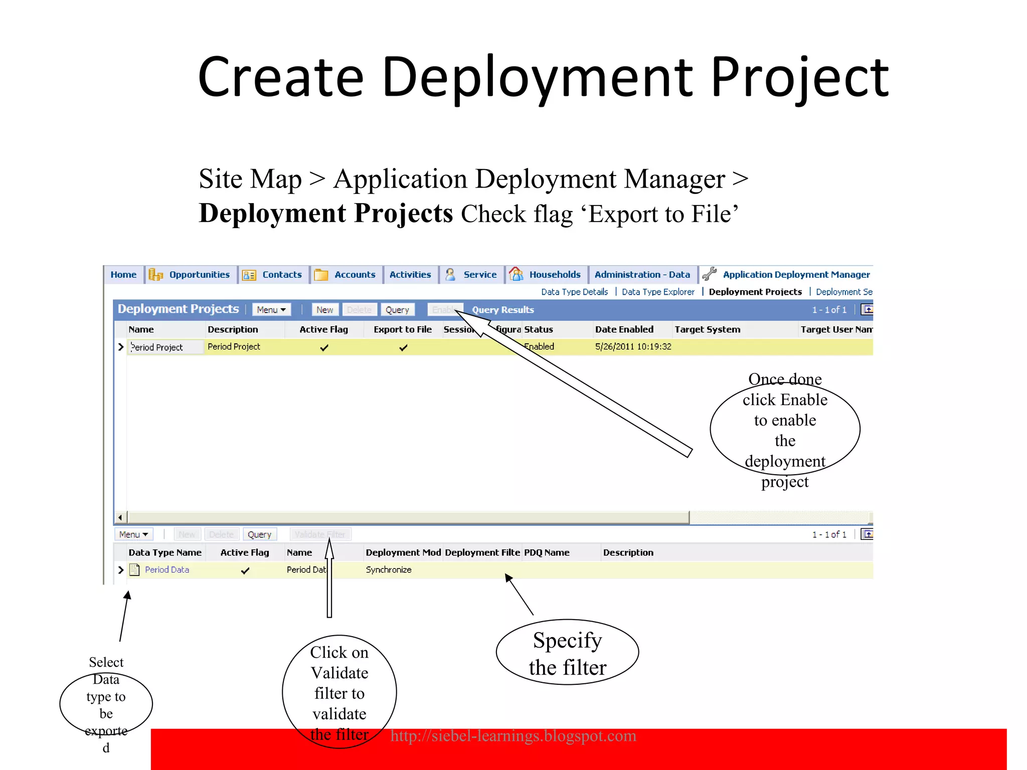 Create Deployment Project
          Site Map > Application Deployment Manager >
          Deployment Projects Check flag ‘Export to File’




                                                                        Once done
                                                                       click Enable
                                                                         to enable
                                                                            the
                                                                       deployment
                                                                          project




                   Click on
                                                     Specify
 Select
 Data              Validate                         the filter
type to             filter to
  be               validate
exporte            the filter   http://siebel-learnings.blogspot.com                  13
   d
 