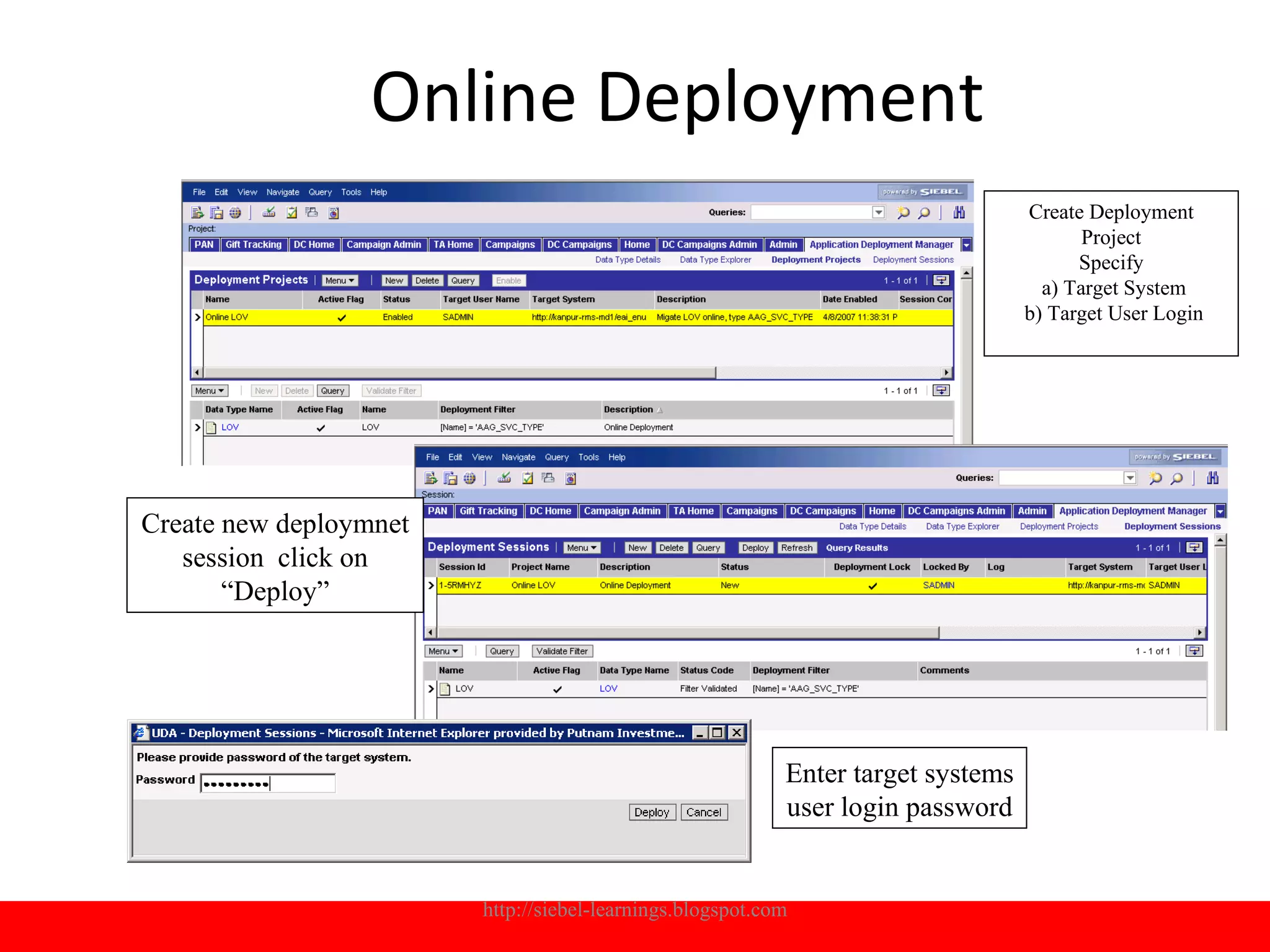 Online Deployment
                                                                                  Create Deployment
                                                                                         Project
                                                                                        Specify
                                                                                    a) Target System
                                                                                  b) Target User Login




Create new deploymnet
   session click on
       “Deploy”




                                                           Enter target systems
                                                           user login password


                        http://siebel-learnings.blogspot.com                                      16
 