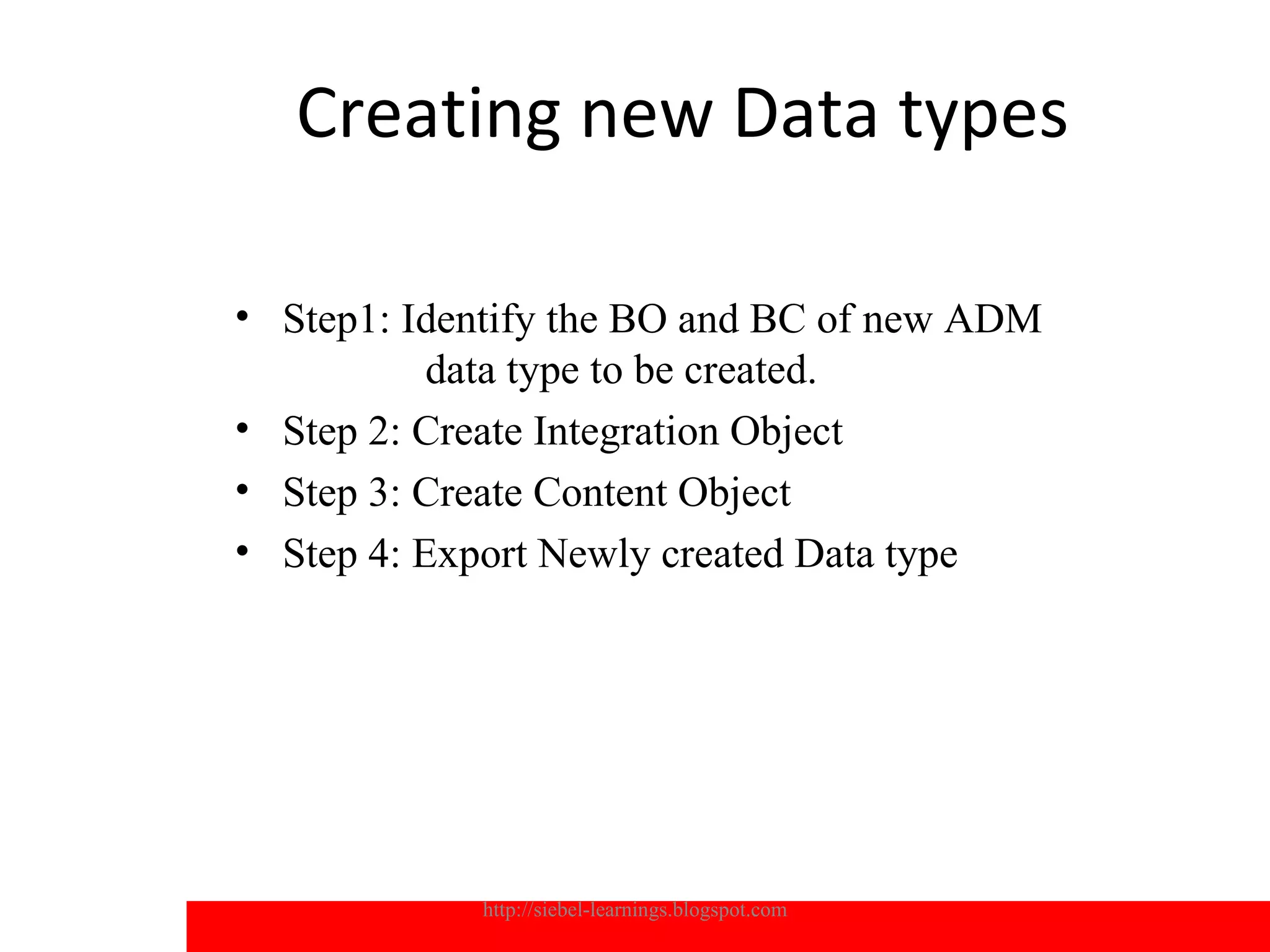 Creating new Data types

• Step1: Identify the BO and BC of new ADM
           data type to be created.
• Step 2: Create Integration Object
• Step 3: Create Content Object
• Step 4: Export Newly created Data type




            http://siebel-learnings.blogspot.com   17
 