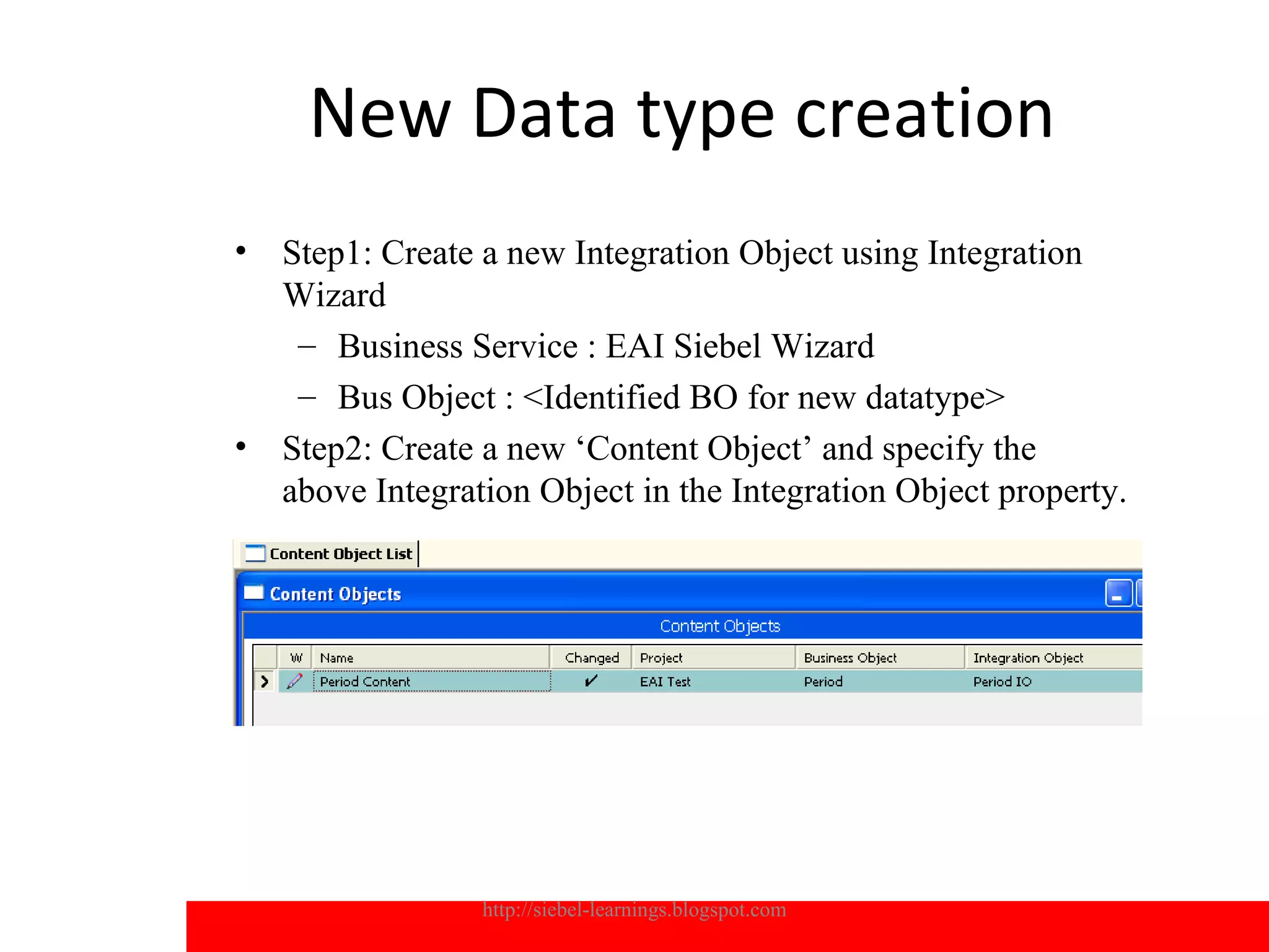 New Data type creation
•   Step1: Create a new Integration Object using Integration
    Wizard
     – Business Service : EAI Siebel Wizard
     – Bus Object : <Identified BO for new datatype>
•   Step2: Create a new ‘Content Object’ and specify the
    above Integration Object in the Integration Object property.




                  http://siebel-learnings.blogspot.com             18
 