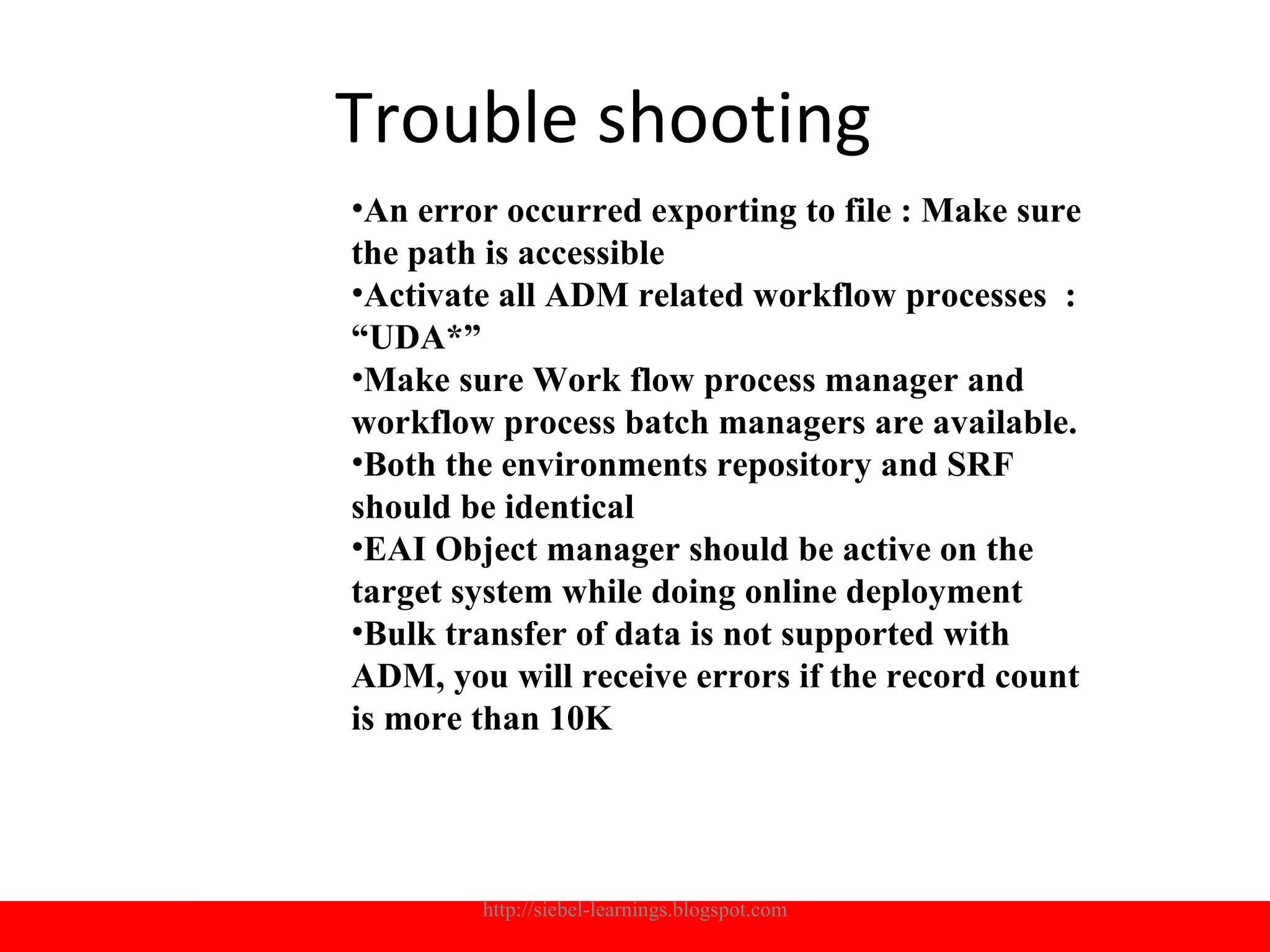 Trouble shooting
•An error occurred exporting to file : Make sure
the path is accessible
•Activate all ADM related workflow processes :
“UDA*”
•Make sure Work flow process manager and
workflow process batch managers are available.
•Both the environments repository and SRF
should be identical
•EAI Object manager should be active on the
target system while doing online deployment
•Bulk transfer of data is not supported with
ADM, you will receive errors if the record count
is more than 10K




        http://siebel-learnings.blogspot.com       21
 