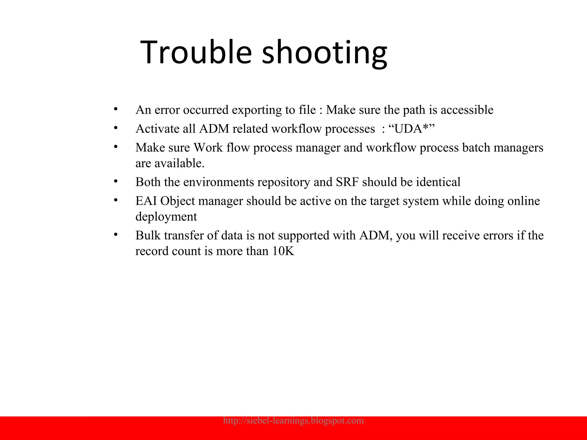Trouble shooting
•   An error occurred exporting to file : Make sure the path is accessible
•   Activate all ADM related workflow processes : “UDA*”
•   Make sure Work flow process manager and workflow process batch managers
    are available.
•   Both the environments repository and SRF should be identical
•   EAI Object manager should be active on the target system while doing online
    deployment
•   Bulk transfer of data is not supported with ADM, you will receive errors if the
    record count is more than 10K




                    http://siebel-learnings.blogspot.com                          22
 