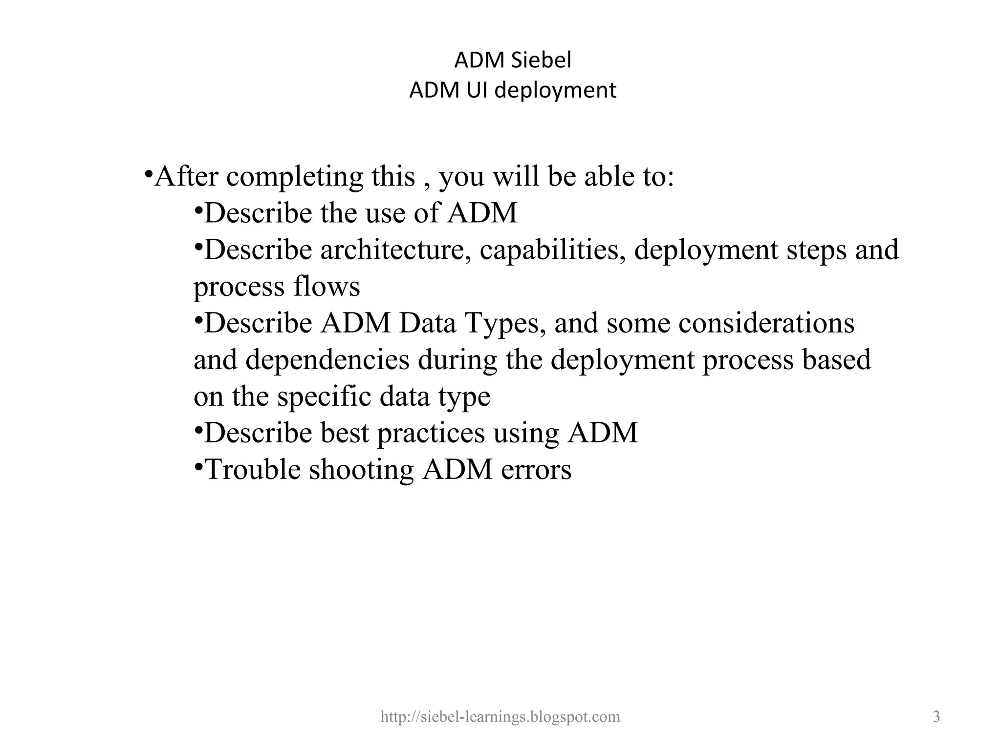 ADM Siebel
                       ADM UI deployment


•After completing this , you will be able to:
    •Describe the use of ADM
    •Describe architecture, capabilities, deployment steps and
    process flows
    •Describe ADM Data Types, and some considerations
    and dependencies during the deployment process based
    on the specific data type
    •Describe best practices using ADM
    •Trouble shooting ADM errors




                   http://siebel-learnings.blogspot.com          3
 