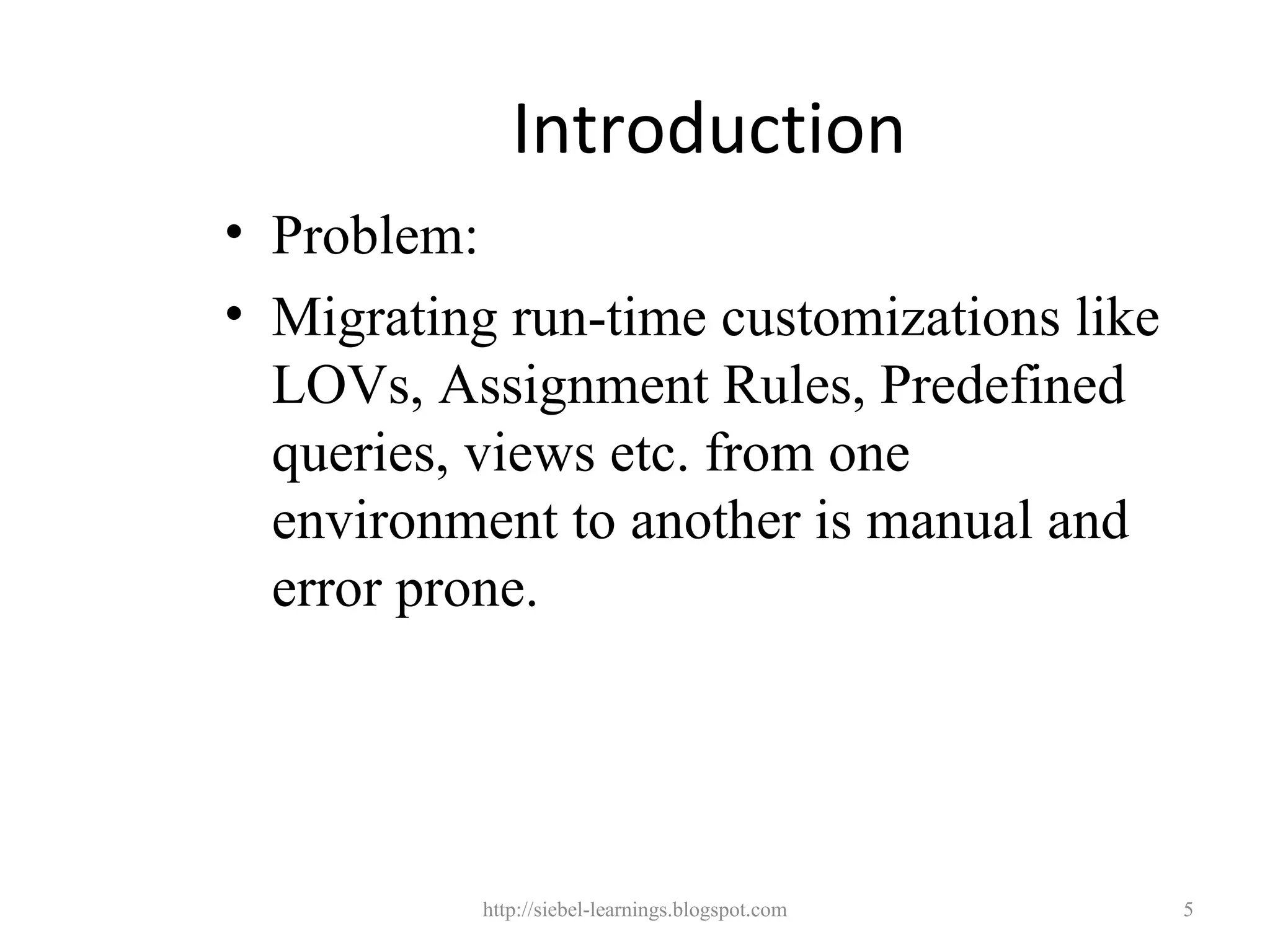 Introduction
• Problem:
• Migrating run-time customizations like
  LOVs, Assignment Rules, Predefined
  queries, views etc. from one
  environment to another is manual and
  error prone.




           http://siebel-learnings.blogspot.com   5
 