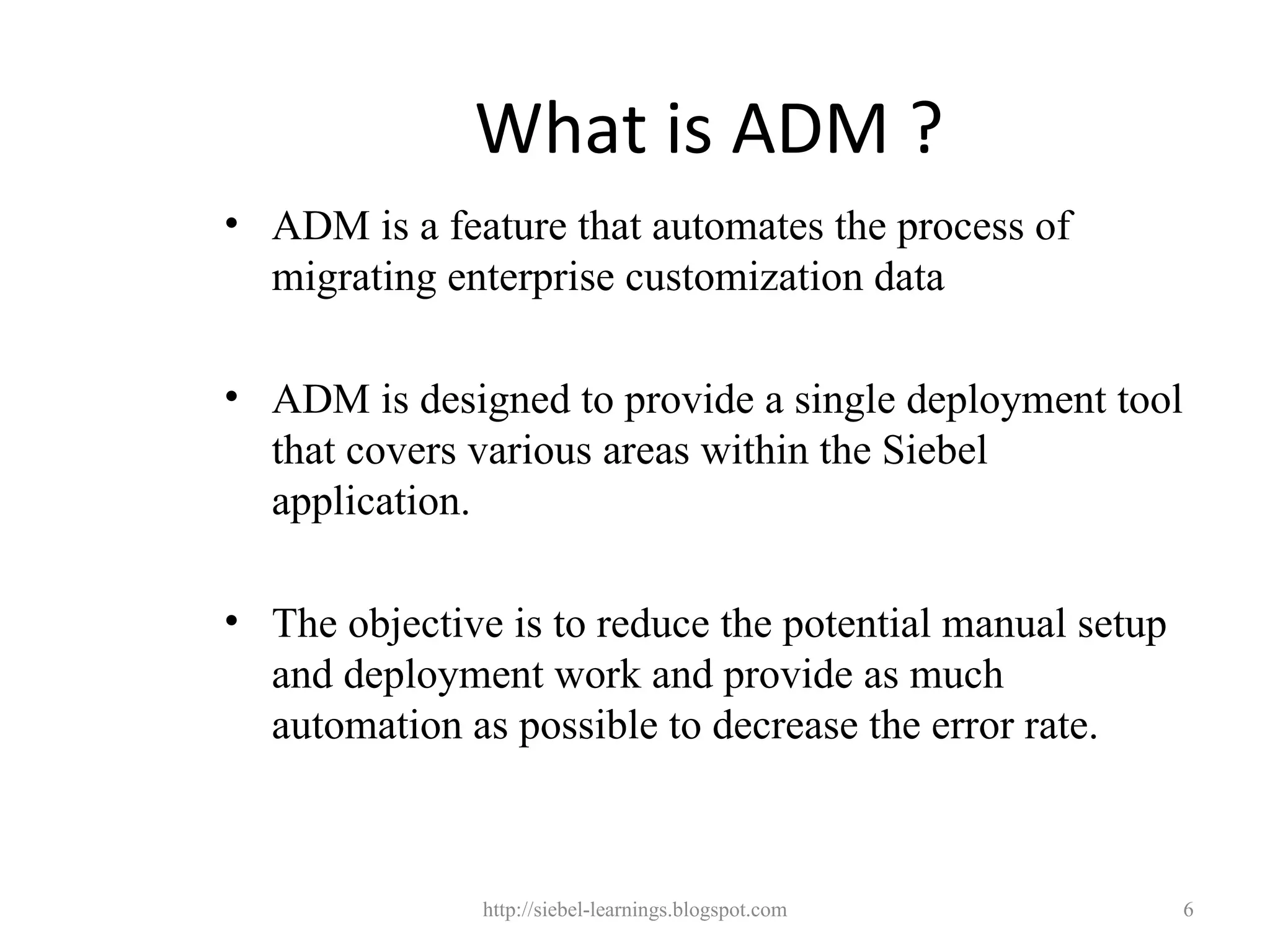 What is ADM ?
• ADM is a feature that automates the process of
  migrating enterprise customization data

• ADM is designed to provide a single deployment tool
  that covers various areas within the Siebel
  application.

• The objective is to reduce the potential manual setup
  and deployment work and provide as much
  automation as possible to decrease the error rate.



               http://siebel-learnings.blogspot.com       6
 