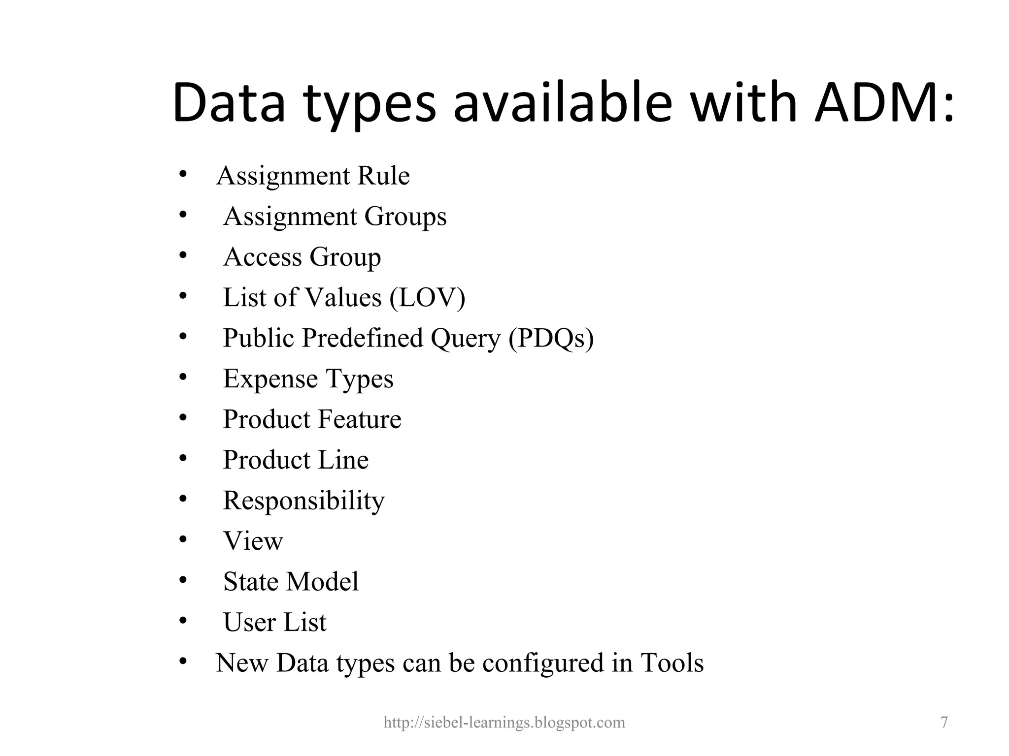 Data types available with ADM:
•   Assignment Rule
•   Assignment Groups
•   Access Group
•   List of Values (LOV)
•   Public Predefined Query (PDQs)
•   Expense Types
•   Product Feature
•   Product Line
•   Responsibility
•   View
•   State Model
•   User List
•   New Data types can be configured in Tools

                  http://siebel-learnings.blogspot.com   7
 