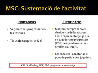 INDICADORS                              JUSTIFICACIÓ

   Segmentar i progressar en             Mantenir sempre el nivell
    les tasques                            d’exigència de les tasques
                                           limita l’aprenentatge, ja que
   Tipus de tasques: A-S-G                els jugadors no progressen
                                           (ZDP) i es queden en el seu
                                           nivell inicial (NER).

                                          Cal conèixer i adaptar-se al
                                           punt de partida dels jugadors.

           KW: Scaffolding, NER, ZDP, progressar, aprenentatge
 