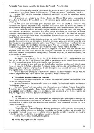 Fundação Paula Souza – Apostila de Gestão de Pessoal – Prof. Geraldo

       O PPP respalda ocorrências e movimentações em GFIP, sendo elaborado pela empresa
empregadora, pelo Órgão Gestor de Mão-de-obra (OGMO), no caso do Trabalhador Portuário.
       Avulso (TPA) ou pelo respectivo sindicato da categoria, no caso de trabalhado avulso
não-portuário.
       O sindicato de categoria ou Órgão Gestor de Mão-de-Obra estão autorizados a
preencher o formulário Dirben-8030 ou o PP somente para trabalhadores avulsos a eles
vinculados.
       O PPP deve ser elaborado pela empresa com base no LTCAT e assinado pelo
representante legal da empresa ou seu preposto, indicando o nome do médico do trabalho e
do engenheiro de segurança do trabalho, em conformidade com o direcionamento do SESMT.
       O PPP deve ser mantido atualizado magneticamente ou por meio físico com a seguinte
periodicidade: anualmente, na mesma época em que se apresentar os resultados da análise
global do desenvolvimento do PPRA, do PGR, do PCMAT e do PCMSO; nos casos de alteração
de layout da empresa com alterações de exposições de agentes nocivos, mesmo que o código
da GFIP/Sefip não se altere.
       O PPP deverá ser emitido obrigatoriamente por meio físico nas seguintes situações: por
ocasião do encerramento de contrato de trabalho, em duas vias, com fornecimento de uma
das vias para o empregado mediante recibo; para fins de requerimento de reconhecimento de
períodos laborados em condições especiais; para fins de concessão de benefícios por
incapacidade, a partir de 1º-11-2003, quando solicitado pela Perícia Médica do INSS.
       A comprovação do exercício de atividade especial será feita pelo PPP emitido pela
empresa, com base em laudo técnico de condições ambientais de trabalho, expedido por
médico do trabalho ou engenheiro de segurança, conforme anexo XV, ou alternativamente, até
30 de junho de 2003.
           h. Vale-transporte
       De acordo com a Lei nº. 7.418, de 16 de dezembro de 1985, regulamentada pelo
Decreto nº. 92.180, de 19 de dezembro de 1985, o trabalhador tem o direito do recebimento
do vale-transporte para seu deslocamento até o local de trabalho.
       O vale-transporte será entregue ao trabalhador, mediante recibo, no início de cada
mês, em sistema de fichas ou tíquetes, fornecidos pelas empresas de transportes coletivos e
adquiridos pela empresa empregadora. O vale-transporte não poderá ser pago direto ao
empregado, sob a forma de numerário.
       O valor dos vales entregues ao trabalhador poderão ser descontados no fim do mês, na
folha de pagamento até o limite de 6% (seis por cento) de seu salário-base.

    8. Dissídio ou acordo coletivo de trabalho
       Os dissídios ou acordos ocorrem por ocasião das revisões salariais da categoria a que
pertencem os empregados.
       As revisões partem da convenção entre empregador (sindicato patronal) e empregado
(sindicato da classe).
       Havendo “acordo” entre as partes, este é formalizado e enviado ao Tribunal Regional do
Trabalho, para homologação. Caso haja dissidência entre as partes (empregador e
empregado), representadas pelos seus sindicatos, isso acarretará uma decisão judicial do
Tribunal Regional do Trabalho, denominada “dissídio”.

    9. Salário
       É a remuneração devida pelo empregador ao empregado pela prestação de serviços do
último, em decorrência de um contrato de trabalho, sendo inadmissível sua redutibilidade. É
permitido que o salário seja pago em parte por utilidades, num percentual máximo de 70 %
(setenta por cento).
           a. Salário mínimo
       É instituído pelo Governo Federal. Nenhum empregado poderá receber menos que o
previsto pelo salário mínimo por trabalho executado nas horas regulares da empresa. Um
empregado receberá menos que o salário mínimo quando também trabalhar em horário
reduzido, ou seja, receberá na proporção de sua carga horária.
       Salário mínimo atual R$ 350,00 (Jan/2007).

   10.Forma de pagamento de salários



                                                                                          10
 