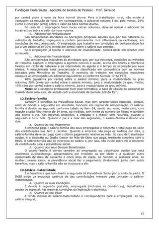Fundação Paula Souza – Apostila de Gestão de Pessoal – Prof. Geraldo

por cento) sobre o valor da hora normal diurna. Para o trabalhador rural, não existe a
vantagem da redução da hora; em contrapartida, o adicional noturno é de, pelo menos, 25%
(vinte e cinco por cento) sobre o valor da hora normal diurna.
        No caso de o empregado fazer horas extras noturnas, deve-se aplicar o adicional de
horas extras sobre o valor da hora noturna.
            b. Adicional de Periculosidade
        São consideradas atividades ou operações perigosas àquelas que, por sua natureza ou
métodos de trabalho, impliquem o contato permanente com inflamáveis ou explosivos, em
condições de risco acentuado. O empregado que trabalha em condições de periculosidade faz
jus a um adicional de 30% (trinta por cento) sobre o salário que percebe.
        Se o empregado já recebe o adicional de insalubridade, poderá optar em receber este
ou aquele.
            c. Adicional de Insalubridade
        São consideradas insalubres as atividades que, por sua natureza, condições ou métodos
de trabalho, expõem o empregado a agentes nocivos à saúde, acima dos limites e tolerância
fixados em razão da natureza e da intensidade do agente e o tempo de exposição aos seus
efeitos. A insalubridade será caracterizada e classificada em consonância com as normas
baixadas pelo Ministério do Trabalho. O exercício de trabalho em condições insalubres
assegura ao empregado um adicional equivalente a (conforme Súmula 17 do TST):
        40% (quarenta por cento) sobre o salário mínimo, para a insalubridade de grau
máximo; 20% (vinte por cento) sobre o salário mínimo, para a insalubridade de grau médio;
10% (dez por cento) sobre o salário mínimo, para a insalubridade de grau mínimo.
        Nota: se a categoria profissional tiver piso normativo, a base de cálculo do adicional de
insalubridade será este, de acordo com o enunciado da Súmula 228 do TST.

    12.Salário-família
        Também é benefício da Previdência Social, mas com características especiais, porque,
além de devido a segurados em atividade, funciona em regime de compensação. O salário-
família é devido ao segurado conforme tabela no item 24, sendo seu valor, neste caso, com
relação a cada filho menor de 14 anos, ou inválido, sem limite do número de filhos; e também
dão direito a ele, nas mesmas condições, o enteado e o menor sem recursos, quando o
segurado é tutor dele. Quando o pai e a mãe são segurados, o salário-família é devido aos
dois.
           a. Quanto ao seu Pagamento
        A empresa paga o salário-família dos seus empregados e desconta o total pago do valor
das contribuições que tem a recolher. Quando a empresa não paga os salários por mês, o
salário-família deve ser pago com o último pagamento relativo ao mês. No caso de trabalhador
avulso, é o sindicato ou Órgão Gestor de Mão-de-Obra que paga, mediante convênio com o
INSS. O salário-família não se incorpora ao salário e, por isso, não incide sobre ele o desconto
da contribuição para a previdência social.
           b. Quanto aos seus Demais Beneficiados
        O salário-família é devido também ao empregado ou trabalhador avulso que está
recebendo auxílio-doença, aposentadoria por invalidez ou por idade e a qualquer outro
aposentado de mais de sessenta e cinco anos de idade, se homem, e sessenta anos, se
mulher; nesses casos, a previdência social faz o pagamento diretamente junto com outro
benefício, mas o salário-família não se incorpora a ele.

    13.Salário-maternidade
        É o benefício a que tem direito a segurada da Previdência Social por ocasião do parto. O
INSS exige da segurada carência de dez contribuições mensais para conceder o salário-
maternidade.
            a. Quanto às suas Condições
        É devido à segurada gestante, empregada (inclusive as domésticas), trabalhadora
avulsa ou especial, nas mesmas condições da legislação trabalhista.
            b. Quanto ao seu Valor
        A renda mensal do salário-maternidade é correspondente para a empregada, ao seu
salário integral;




                                                                                              12
 
