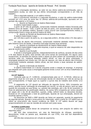 Fundação Paula Souza – Apostila de Gestão de Pessoal – Prof. Geraldo

       para a empregada doméstica, ao valor do seu último salário-de-contribuição; para a
trabalhadora avulsa, ao valor da sua última remuneração correspondente a um mês de
trabalho;
       para a segurada especial, a um salário mínimo;
       para a contribuinte individual e a segurada facultativa, o valor do salário-maternidade
consiste em 1/12 avos da soma dos 12 últimos salários-de-contribuição, apurados em um
período não superior a 15 meses.
           c. Quanto ao Pagamento do Salário-Maternidade
       O salário-maternidade é pago:
       a partir do 8º mês de gestação, comprovado mediante atestado médico fornecido pelo
Sistema Único de Saúde – SUS; a partir da data do parto, com apresentação da Certidão de
Nascimento e do atestado médico. Quando o parto ocorrer sem acompanhamento médico, a
comprovação ficará a cargo da perícia médica do INSS.
           d. Quanto ao Período de Recebimento do Salário-Maternidade
       O salário-maternidade é pago:
       por 120 dias a partir do parto ou, se a segurada preferir, 28 dias antes e 91 dias após o
parto;
       em caso de aborto não-criminoso, comprovado mediante atestado médico fornecido
pelo Sistema Único de Saúde, o benefício será pago durante duas semanas.
           e. Quanto à Localidade de Recebimento do Salário-Maternidade
       O salário-maternidade é pago pela empresa, a qual se ressarciu do valor despendido na
guia de recolhimento (GPS).
           f. Quanto à sua Duração
       É devido à empregada gestante, independentemente de carência, durante 28 dias antes
e 91 dias depois do parto; esse período vale como tempo de contribuição. Em alguns casos
excepcionais, os períodos de repouso antes e depois do parto podem ser aumentados de duas
semanas cada um, mediante atestado médico oficial; no caso de parto antecipado, a
empregada gestante tem direito aos 120 dias de repouso; em caso de aborto não-criminoso,
comprovado mediante atestado médico oficial, ela tem direito a duas semanas de salário-
maternidade.
           g. Quanto à Demissão da Gestante
       O salário-maternidade só é devido enquanto existe a relação de emprego. A empresa
que despede sem justa causa a empregada gestante tende a arcar com os ônus trabalhistas da
demissão.

    14.13º Salário
        Instituído pela Lei nº. 4.090-62, complementada pela Lei nº. 4.749-65, refere-se ao
pagamento anual de 1/12 avos da remuneração devida em dezembro por mês de serviço do
ano correspondente. A fração igual ou superior a quinze dias de trabalho dará direito 1/12
avos.
        O pagamento do 13º deverá ser efetuado da seguinte forma: 50% (cinqüenta por
cento), quando houver solicitação do empregado por escrito, no mês de janeiro, para ser pago
quando da concessão de suas férias; ou, quando não solicitado, até o dia 30 de novembro, a
título de adiantamento da gratificação natalina. Os outros 50% (cinqüenta por cento) deverão
ser pagos até o dia 20 de dezembro, quando, então, sofrerá todos os descontos devidos,
levando-se em consideração o total da gratificação. Quando de sua antecipação, deverá ser
recolhido apenas o FGTS.
        Os descontos de INSS e IRRF deverão ser feitos em separado, quando do pagamento
da segunda parcela. Quando o aviso-prévio for indenizado, sobre a parte do 13º salário que se
refere ao aviso-prévio não haverá incidência do INSS. O 13º salário deverá ser pago
proporcionalmente em caso de rescisão de contrato sem justa causa.

   15.Faltas justificadas
       O empregado poderá deixar de comparecer ao serviço, sem prejuízo do salário nos
seguintes casos:
       até dois dias consecutivos, em caso de falecimento de cônjuge, ascendente,
descendente, irmão ou pessoa que, declarada em sua CTPS, viva sob sua dependência
econômica;
       até três dias consecutivos em virtude de casamento;

                                                                                             13
 